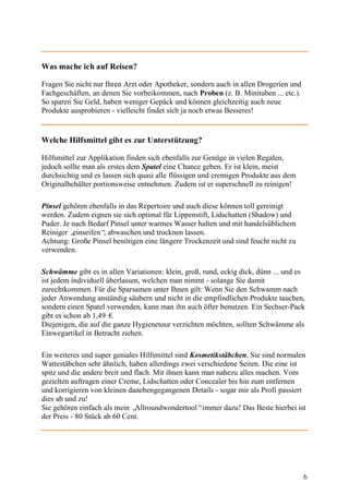 Was mache ich auf Reisen?

Fragen Sie nicht nur Ihren Arzt oder Apotheker, sondern auch in allen Drogerien und
Fachgeschäften, an denen Sie vorbeikommen, nach Proben (z. B. Minituben ... etc.).
So sparen Sie Geld, haben weniger Gepäck und können gleichzeitig auch neue
Produkte ausprobieren - vielleicht findet sich ja noch etwas Besseres!


Welche Hilfsmittel gibt es zur Unterstützung?

Hilfsmittel zur Applikation finden sich ebenfalls zur Genüge in vielen Regalen,
jedoch sollte man als erstes dem Spatel eine Chance geben. Er ist klein, meist
durchsichtig und es lassen sich quasi alle flüssigen und cremigen Produkte aus dem
Originalbehälter portionsweise entnehmen. Zudem ist er superschnell zu reinigen!

Pinsel gehören ebenfalls in das Repertoire und auch diese können toll gereinigt
werden. Zudem eignen sie sich optimal für Lippenstift, Lidschatten (Shadow) und
Puder. Je nach Bedarf Pinsel unter warmes Wasser halten und mit handelsüblichem
Reiniger „einseifen“ abwaschen und trocknen lassen.
                    ,
Achtung: Große Pinsel benötigen eine längere Trockenzeit und sind feucht nicht zu
verwenden.

Schwämme gibt es in allen Variationen: klein, groß, rund, eckig dick, dünn ... und es
ist jedem individuell überlassen, welchen man nimmt - solange Sie damit
zurechtkommen. Für die Sparsamen unter Ihnen gilt: Wenn Sie den Schwamm nach
jeder Anwendung anständig säubern und nicht in die empfindlichen Produkte tauchen,
sondern einen Spatel verwenden, kann man ihn auch öfter benutzen. Ein Sechser-Pack
gibt es schon ab 1,49 €.
Diejenigen, die auf die ganze Hygienetour verzichten möchten, sollten Schwämme als
Einwegartikel in Betracht ziehen.

Ein weiteres und super geniales Hilfsmittel sind Kosmetikstäbchen. Sie sind normalen
Wattestäbchen sehr ähnlich, haben allerdings zwei verschiedene Seiten. Die eine ist
spitz und die andere breit und flach. Mit ihnen kann man nahezu alles machen. Vom
gezielten auftragen einer Creme, Lidschatten oder Concealer bis hin zum entfernen
und korrigieren von kleinen danebengegangenen Details - sogar mir als Profi passiert
dies ab und zu!
Sie gehören einfach als mein „ Allroundwondertool“immer dazu! Das Beste hierbei ist
der Preis - 80 Stück ab 60 Cent.




                                                                                      6
 