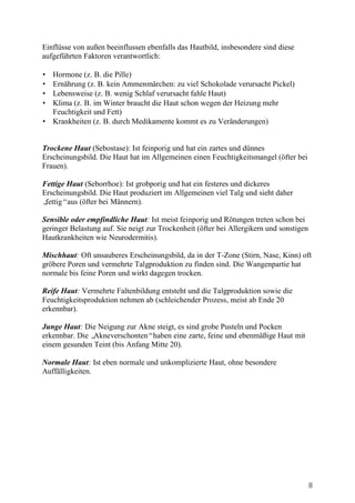 Einflüsse von außen beeinflussen ebenfalls das Hautbild, insbesondere sind diese
aufgeführten Faktoren verantwortlich:

• Hormone (z. B. die Pille)
• Ernährung (z. B. kein Ammenmärchen: zu viel Schokolade verursacht Pickel)
• Lebensweise (z. B. wenig Schlaf verursacht fahle Haut)
• Klima (z. B. im Winter braucht die Haut schon wegen der Heizung mehr
  Feuchtigkeit und Fett)
• Krankheiten (z. B. durch Medikamente kommt es zu Veränderungen)


Trockene Haut (Sebostase): Ist feinporig und hat ein zartes und dünnes
Erscheinungsbild. Die Haut hat im Allgemeinen einen Feuchtigkeitsmangel (öfter bei
Frauen).

Fettige Haut (Seborrhoe): Ist grobporig und hat ein festeres und dickeres
Erscheinungsbild. Die Haut produziert im Allgemeinen viel Talg und sieht daher
„fettig“aus (öfter bei Männern).

Sensible oder empfindliche Haut: Ist meist feinporig und Rötungen treten schon bei
geringer Belastung auf. Sie neigt zur Trockenheit (öfter bei Allergikern und sonstigen
Hautkrankheiten wie Neurodermitis).

Mischhaut: Oft unsauberes Erscheinungsbild, da in der T-Zone (Stirn, Nase, Kinn) oft
gröbere Poren und vermehrte Talgproduktion zu finden sind. Die Wangenpartie hat
normale bis feine Poren und wirkt dagegen trocken.

Reife Haut: Vermehrte Faltenbildung entsteht und die Talgproduktion sowie die
Feuchtigkeitsproduktion nehmen ab (schleichender Prozess, meist ab Ende 20
erkennbar).

Junge Haut: Die Neigung zur Akne steigt, es sind grobe Pusteln und Pocken
erkennbar. Die „Akneverschonten“haben eine zarte, feine und ebenmäßige Haut mit
einem gesunden Teint (bis Anfang Mitte 20).

Normale Haut: Ist eben normale und unkomplizierte Haut, ohne besondere
Auffälligkeiten.




                                                                                         8
 