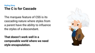 The marquee feature of CSS is its
cascading nature where styles from
a parent have the ability to influence
the styles of a descendant.
That doesn’t work well in a
composable world where we need
style encapsulation.
Styling Story
The C is for Cascade
 