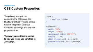 The primary way you can
customize the CSS inside the
Shadow DOM is by relying on CSS
Custom Properties (aka CSS
Variables) to change and override
property values.
The way you use them is similar
to how you would use variables in
JavaScript.
Styling Story
CSS Custom Properties
:root {
--myAlign: center;
}
#container {
width: 100%;
height: 350px;
background-color: #0099FF;
display: flex;
align-items: var(--myAlign);
justify-content: var(--myAlign);
}
 
