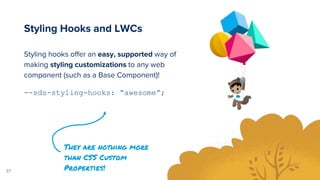 37
Styling hooks offer an easy, supported way of
making styling customizations to any web
component (such as a Base Component)!
--sds-styling-hooks: “awesome”;
Styling Hooks and LWCs
They are nothing more
than CSS Custom
Properties!
 