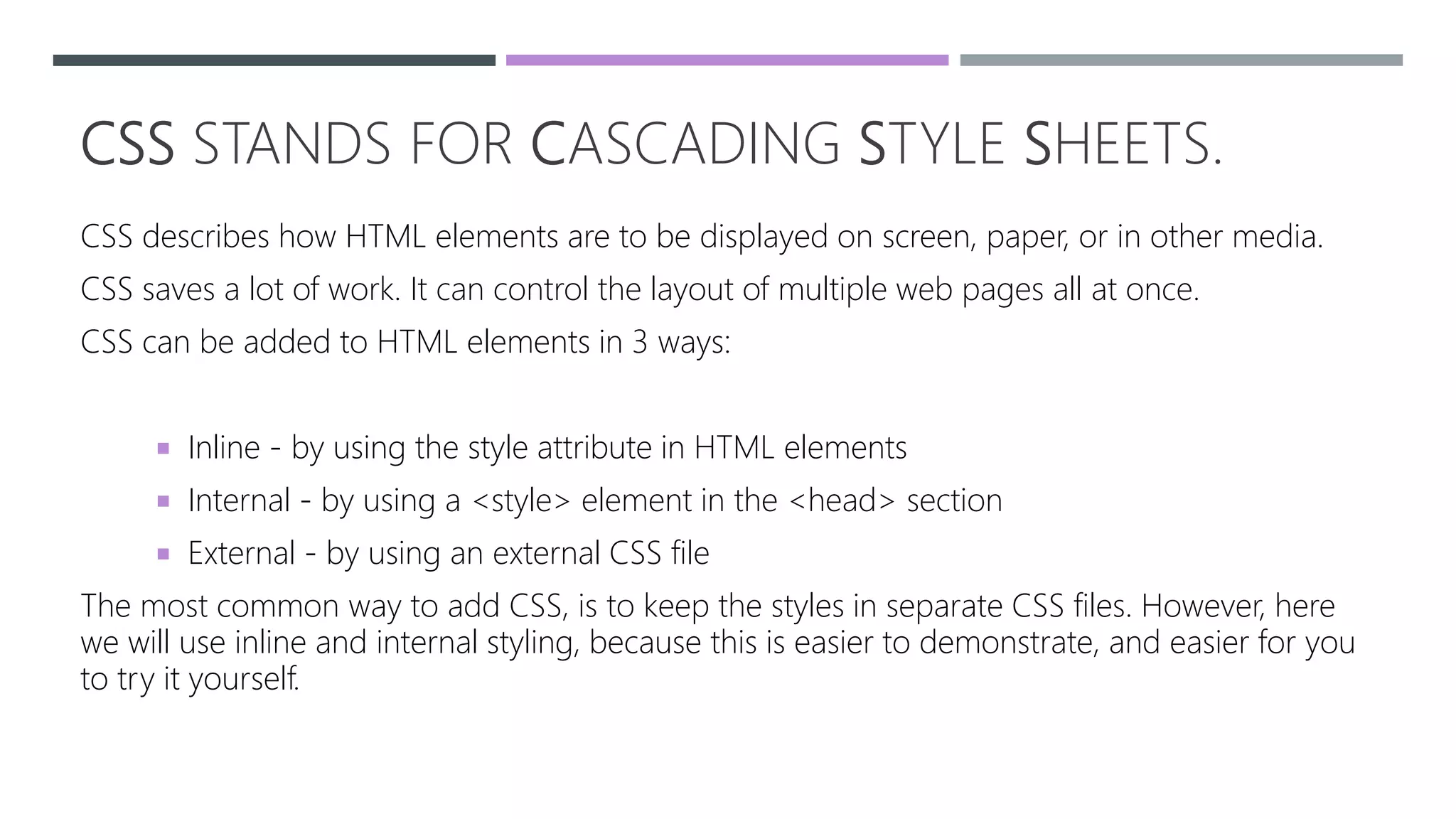 CSS STANDS FOR CASCADING STYLE SHEETS.
CSS describes how HTML elements are to be displayed on screen, paper, or in other media.
CSS saves a lot of work. It can control the layout of multiple web pages all at once.
CSS can be added to HTML elements in 3 ways:
 Inline - by using the style attribute in HTML elements
 Internal - by using a <style> element in the <head> section
 External - by using an external CSS file
The most common way to add CSS, is to keep the styles in separate CSS files. However, here
we will use inline and internal styling, because this is easier to demonstrate, and easier for you
to try it yourself.
 