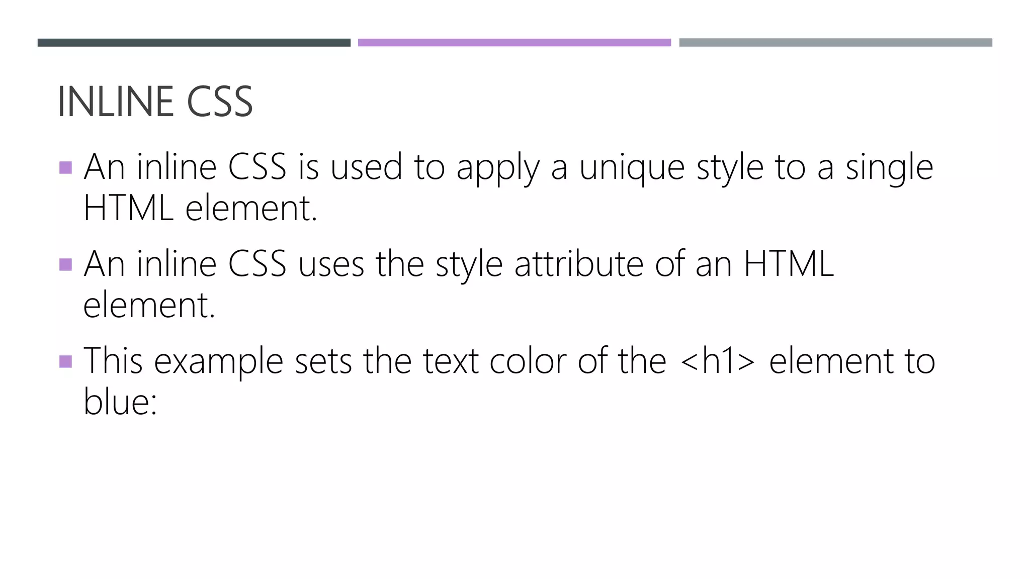 INLINE CSS
 An inline CSS is used to apply a unique style to a single
HTML element.
 An inline CSS uses the style attribute of an HTML
element.
 This example sets the text color of the <h1> element to
blue:
 