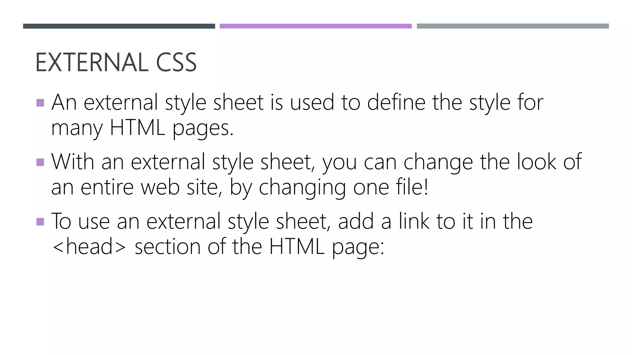 EXTERNAL CSS
 An external style sheet is used to define the style for
many HTML pages.
 With an external style sheet, you can change the look of
an entire web site, by changing one file!
 To use an external style sheet, add a link to it in the
<head> section of the HTML page:
 
