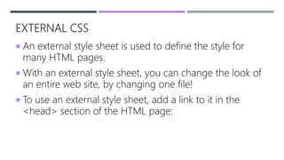 EXTERNAL CSS
 An external style sheet is used to define the style for
many HTML pages.
 With an external style sheet, you can change the look of
an entire web site, by changing one file!
 To use an external style sheet, add a link to it in the
<head> section of the HTML page:
 