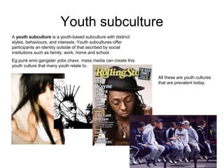 Youth subculture
A youth subculture is a youth-based subculture with distinct
styles, behaviours, and interests. Youth subcultures offer
participants an identity outside of that ascribed by social
institutions such as family, work, home and school.
Eg punk emo gangster yobs chavs mass media can create this
youth culture that many youth relate to.
All these are youth cultures
that are prevalent today.
 