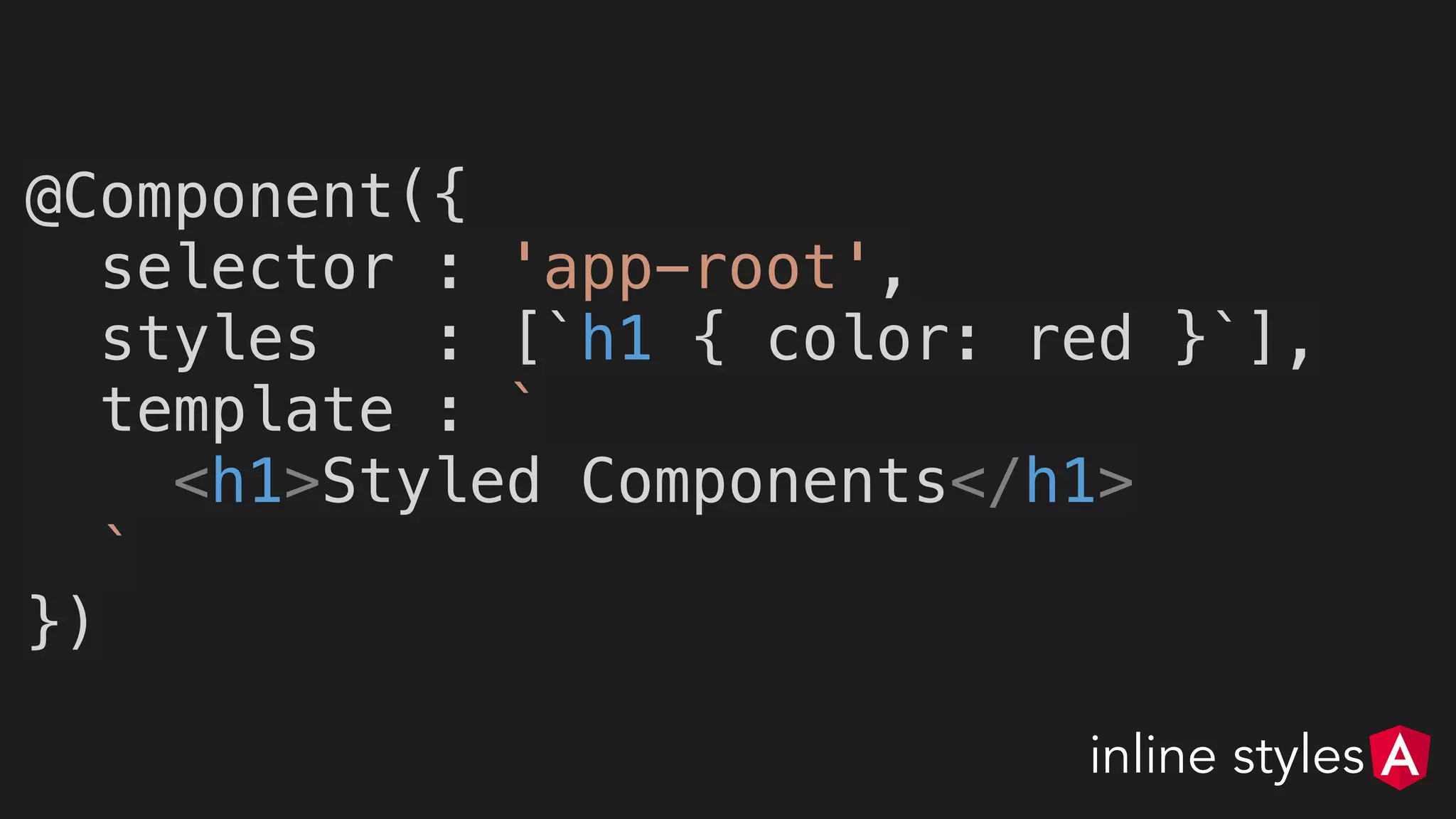 @Component({
selector : 'app-root',
styles : [`h1 { color: red }`],
template : `
<h1>Styled Components</h1>
`
})
inline styles
 