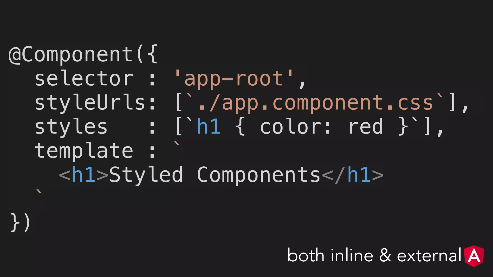 @Component({
selector : 'app-root',
styleUrls: [`./app.component.css`],
styles : [`h1 { color: red }`],
template : `
<h1>Styled Components</h1>
`
})
both inline & external
 