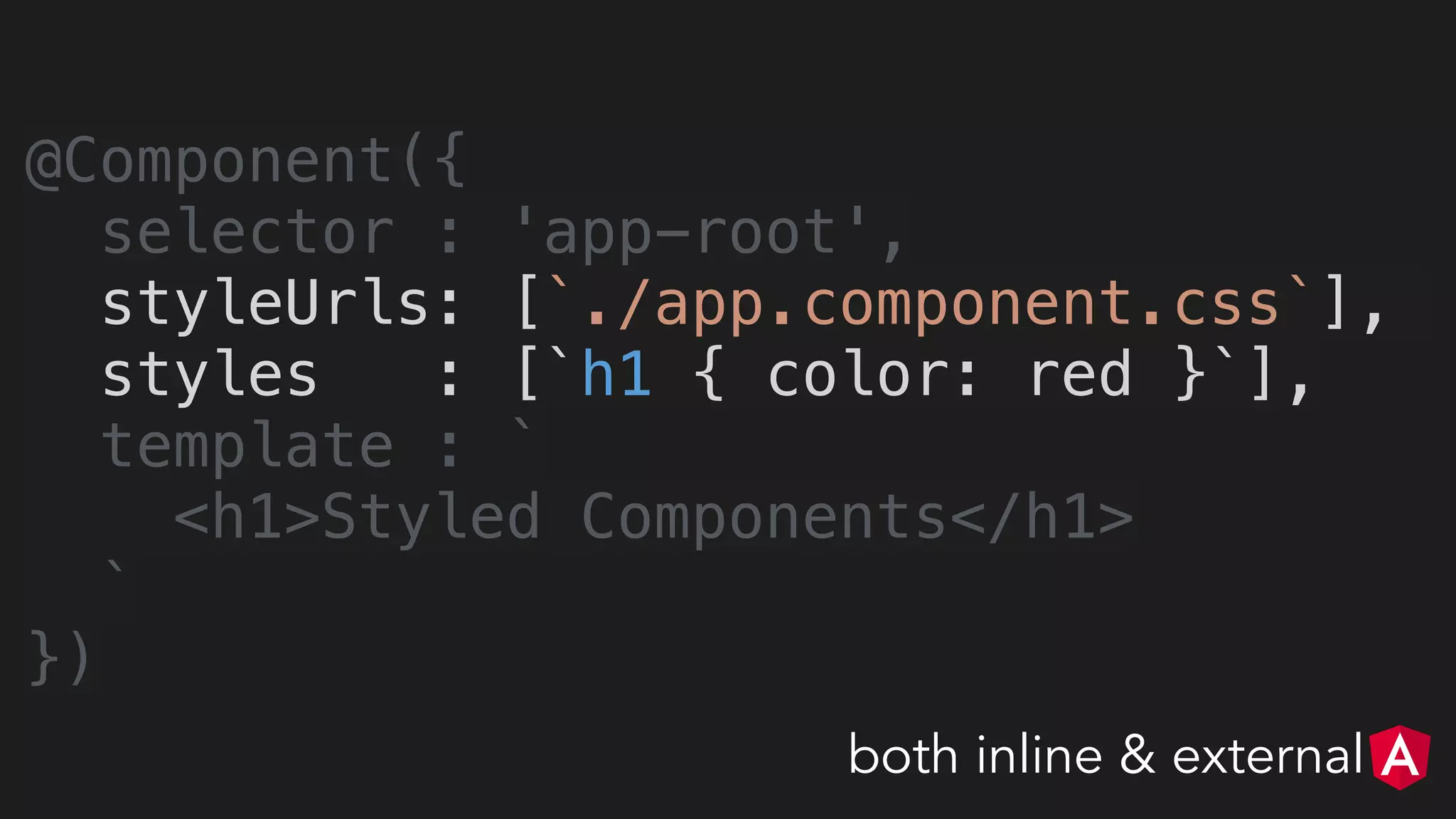 @Component({
selector : 'app-root',
styleUrls: [`./app.component.css`],
styles : [`h1 { color: red }`],
template : `
<h1>Styled Components</h1>
`
})
both inline & external
 