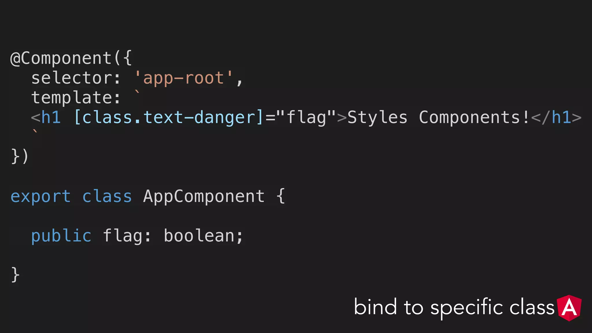 @Component({
selector: 'app-root',
template: `
<h1 [class.text-danger]="flag">Styles Components!</h1>
`
})
export class AppComponent {
public flag: boolean;
}
bind to specific class
 