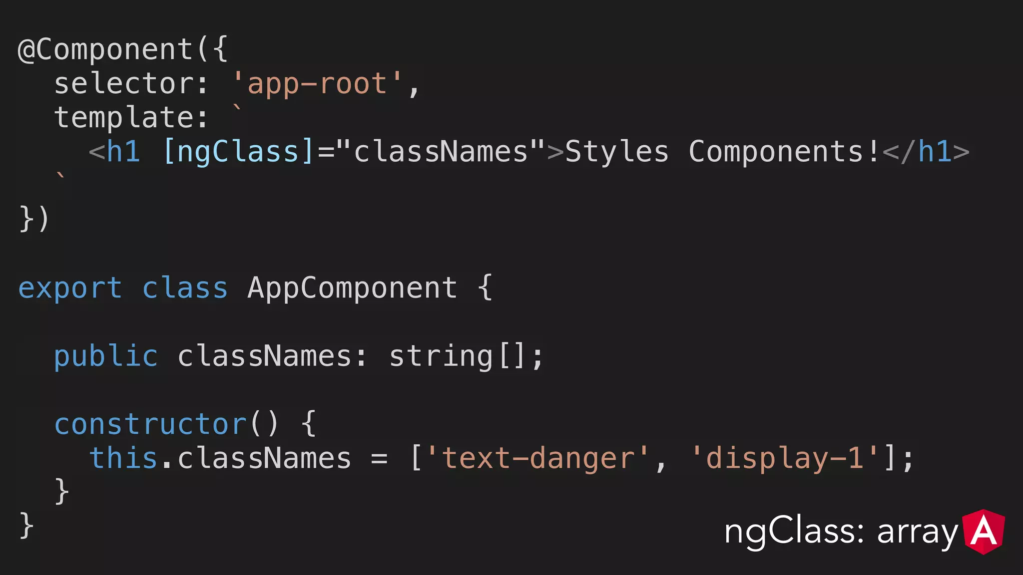 @Component({
selector: 'app-root',
template: `
<h1 [ngClass]="classNames">Styles Components!</h1>
`
})
export class AppComponent {
public classNames: string[];
constructor() {
this.classNames = ['text-danger', 'display-1'];
}
} ngClass: array
 