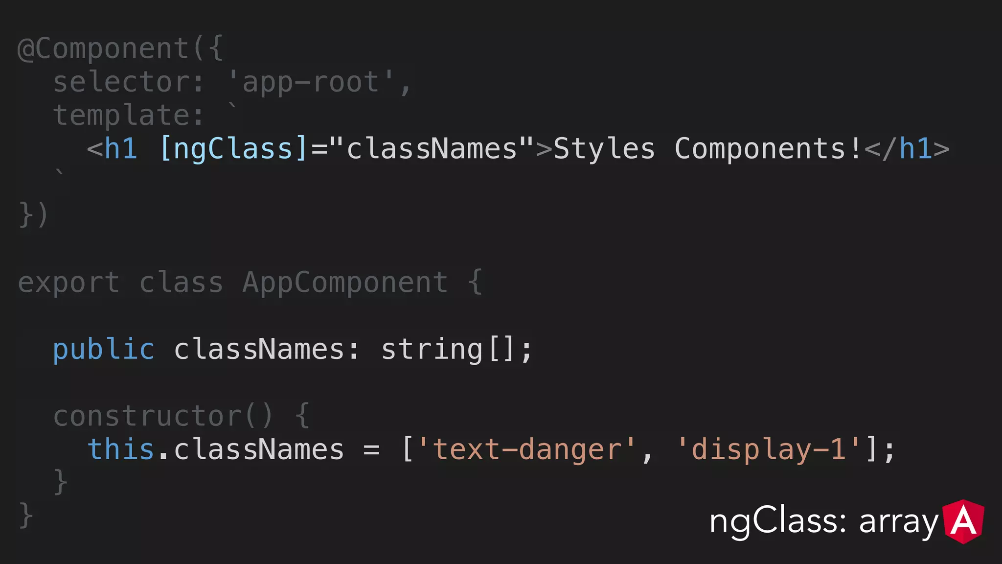 @Component({
selector: 'app-root',
template: `
<h1 [ngClass]="classNames">Styles Components!</h1>
`
})
export class AppComponent {
public classNames: string[];
constructor() {
this.classNames = ['text-danger', 'display-1'];
}
} ngClass: array
 