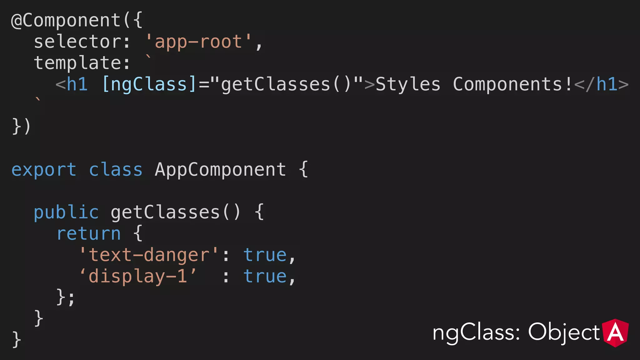 @Component({
selector: 'app-root',
template: `
<h1 [ngClass]="getClasses()">Styles Components!</h1>
`
})
export class AppComponent {
public getClasses() {
return {
'text-danger': true,
‘display-1’ : true,
};
}
} ngClass: Object
 