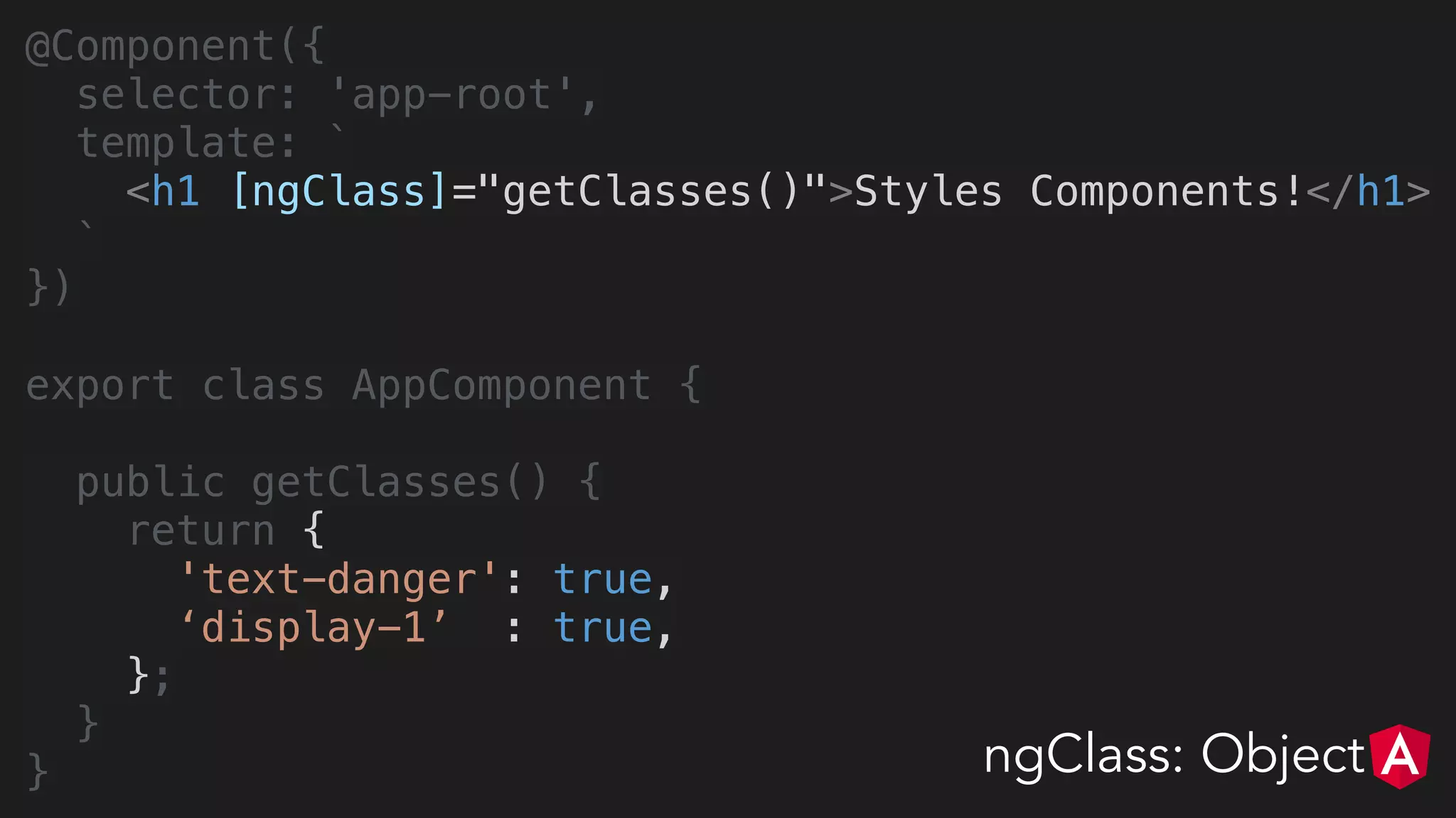 @Component({
selector: 'app-root',
template: `
<h1 [ngClass]="getClasses()">Styles Components!</h1>
`
})
export class AppComponent {
public getClasses() {
return {
'text-danger': true,
‘display-1’ : true,
};
}
} ngClass: Object
 