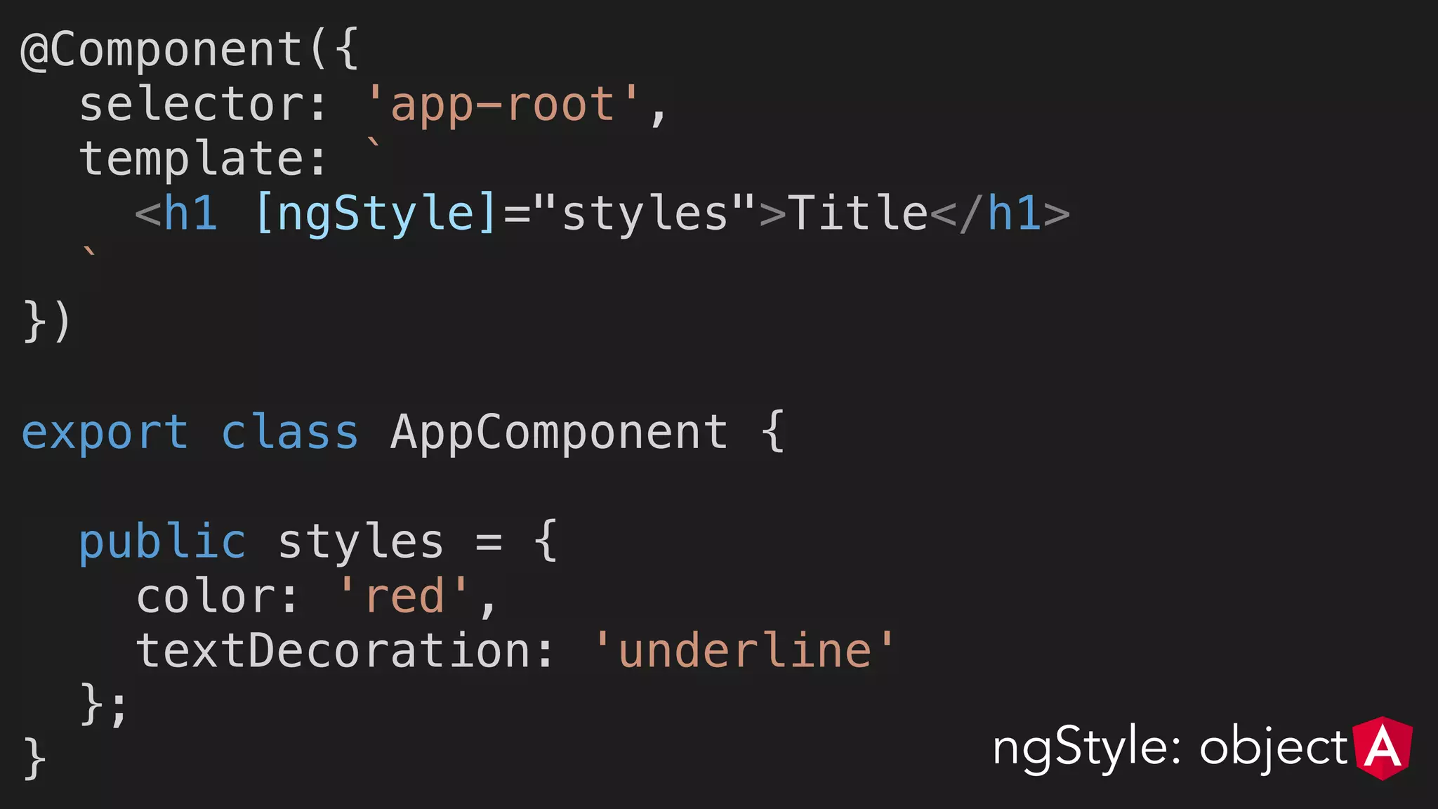 @Component({
selector: 'app-root',
template: `
<h1 [ngStyle]="styles">Title</h1>
`
})
export class AppComponent {
public styles = {
color: 'red',
textDecoration: 'underline'
};
} ngStyle: object
 