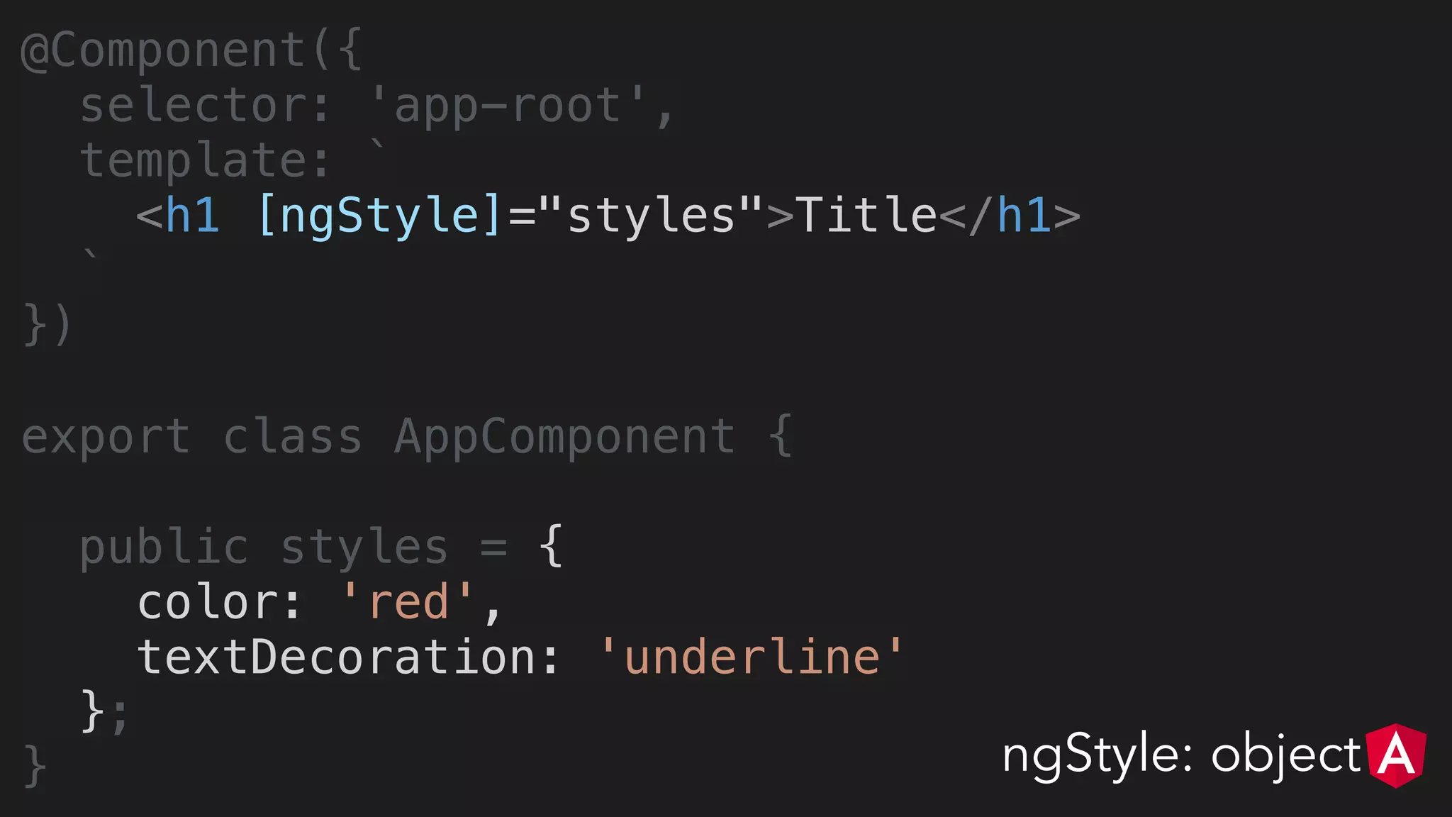 @Component({
selector: 'app-root',
template: `
<h1 [ngStyle]="styles">Title</h1>
`
})
export class AppComponent {
public styles = {
color: 'red',
textDecoration: 'underline'
};
} ngStyle: object
 