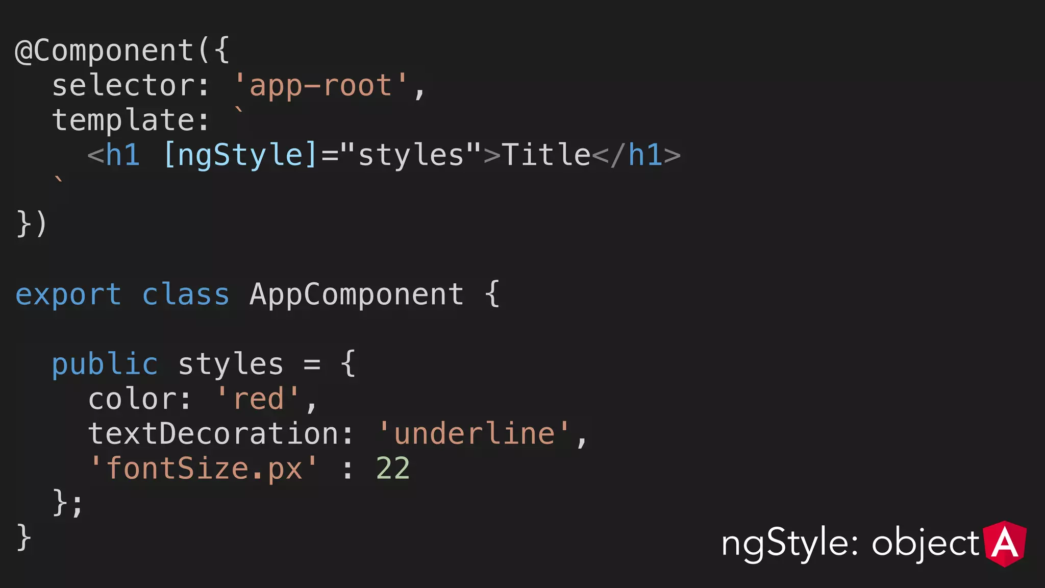 @Component({
selector: 'app-root',
template: `
<h1 [ngStyle]="styles">Title</h1>
`
})
export class AppComponent {
public styles = {
color: 'red',
textDecoration: 'underline',
'fontSize.px' : 22
};
} ngStyle: object
 