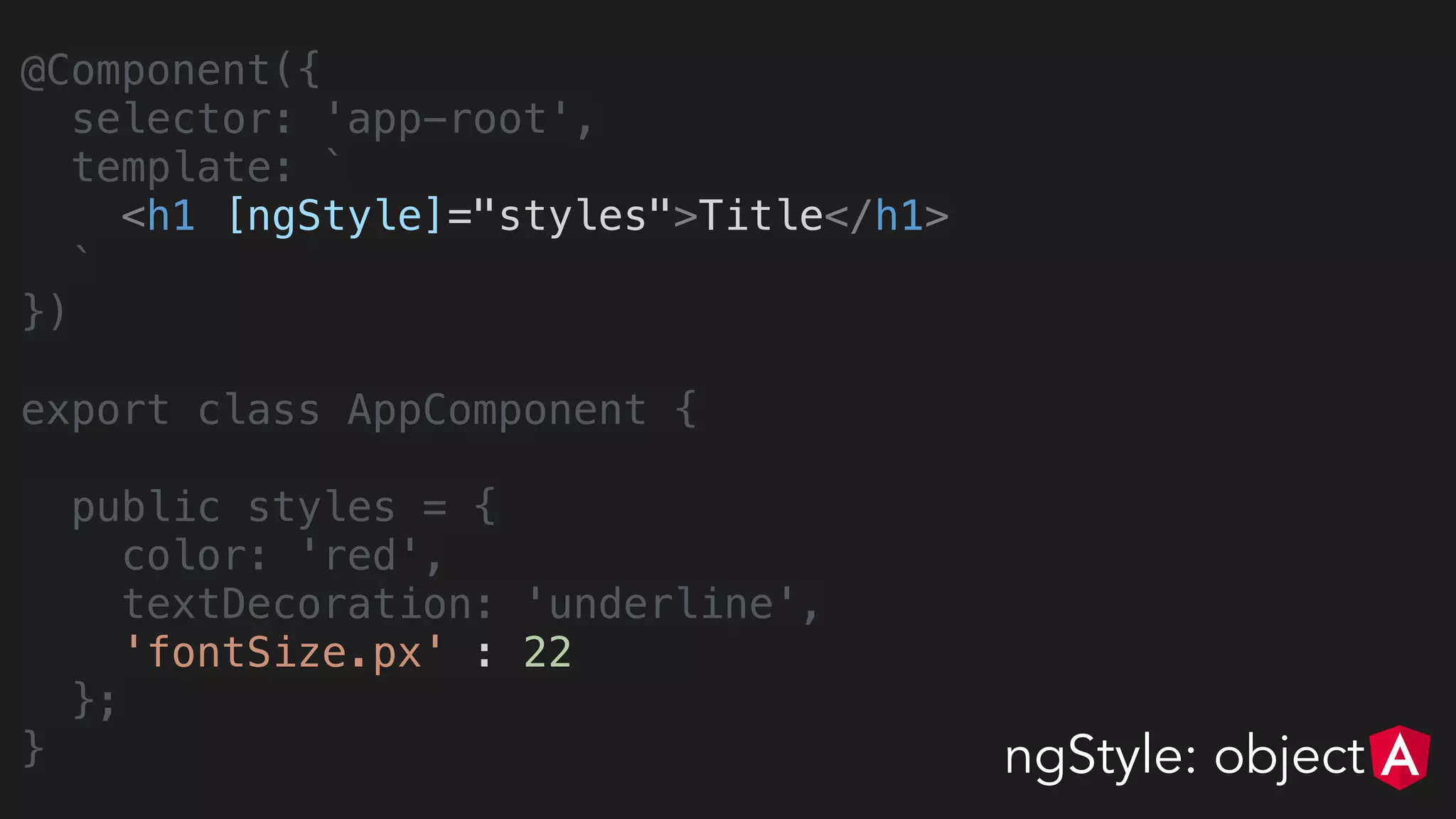@Component({
selector: 'app-root',
template: `
<h1 [ngStyle]="styles">Title</h1>
`
})
export class AppComponent {
public styles = {
color: 'red',
textDecoration: 'underline',
'fontSize.px' : 22
};
} ngStyle: object
 
