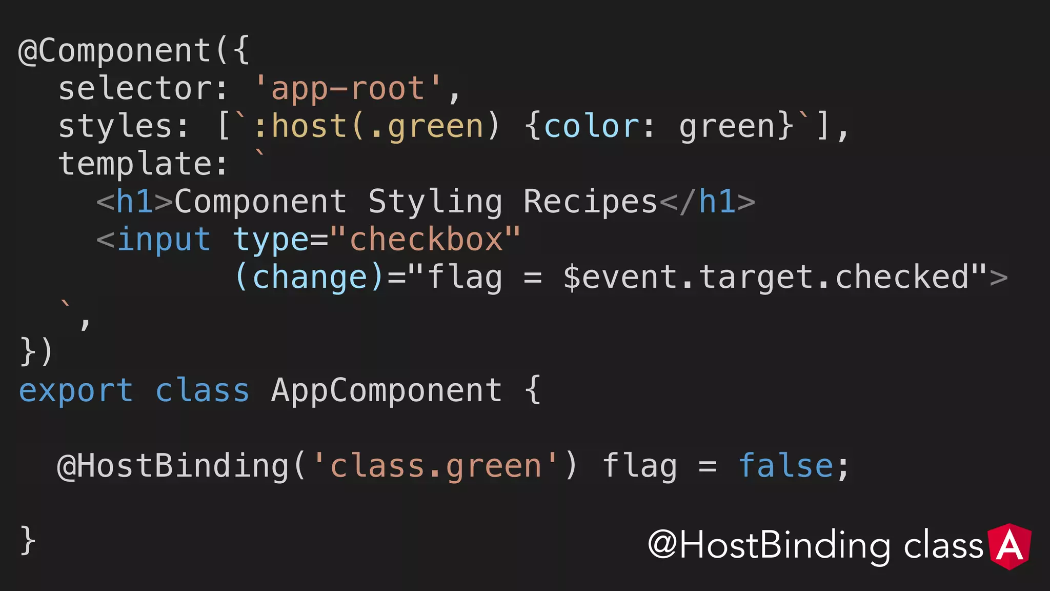 @Component({
selector: 'app-root',
styles: [`:host(.green) {color: green}`],
template: `
<h1>Component Styling Recipes</h1>
<input type="checkbox"
(change)="flag = $event.target.checked">
`,
})
export class AppComponent {
@HostBinding('class.green') flag = false;
} @HostBinding class
 