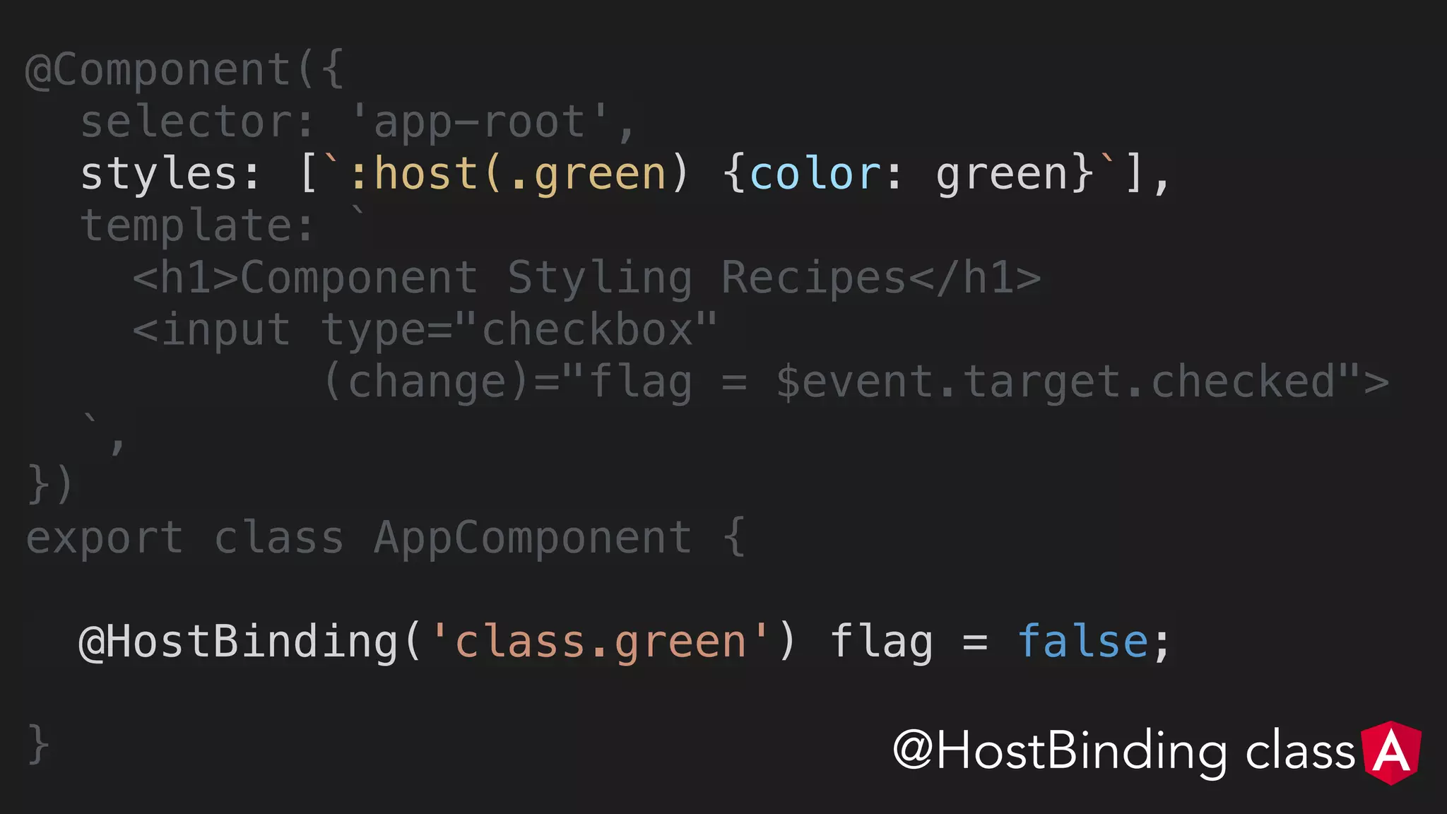 @Component({
selector: 'app-root',
styles: [`:host(.green) {color: green}`],
template: `
<h1>Component Styling Recipes</h1>
<input type="checkbox"
(change)="flag = $event.target.checked">
`,
})
export class AppComponent {
@HostBinding('class.green') flag = false;
} @HostBinding class
 