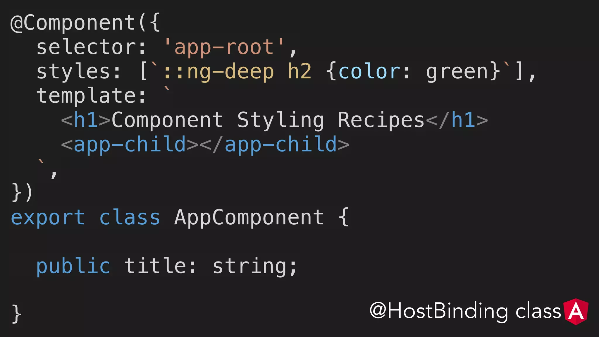 @Component({
selector: 'app-root',
styles: [`::ng-deep h2 {color: green}`],
template: `
<h1>Component Styling Recipes</h1>
<app-child></app-child>
`,
})
export class AppComponent {
public title: string;
} @HostBinding class
 