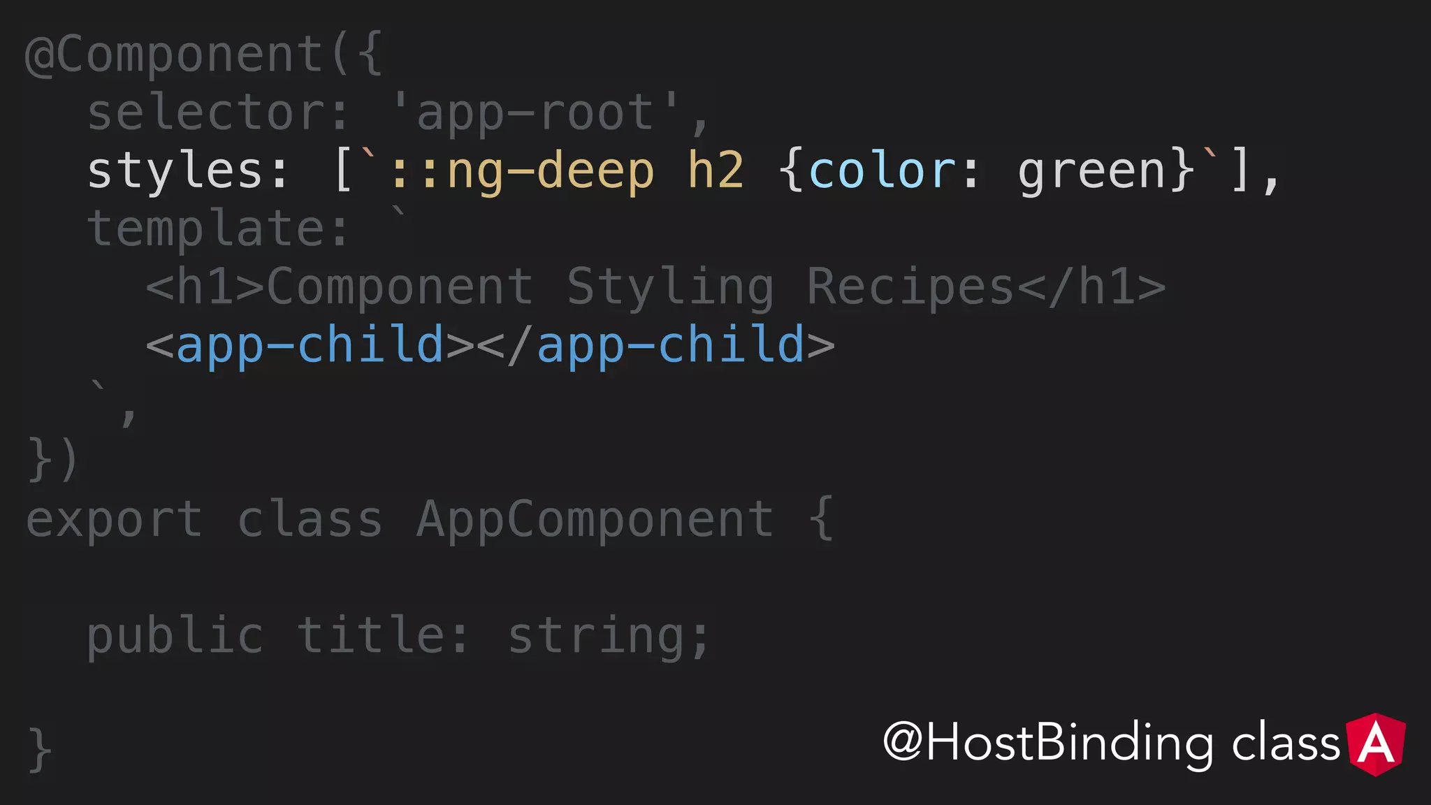 @Component({
selector: 'app-root',
styles: [`::ng-deep h2 {color: green}`],
template: `
<h1>Component Styling Recipes</h1>
<app-child></app-child>
`,
})
export class AppComponent {
public title: string;
} @HostBinding class
 