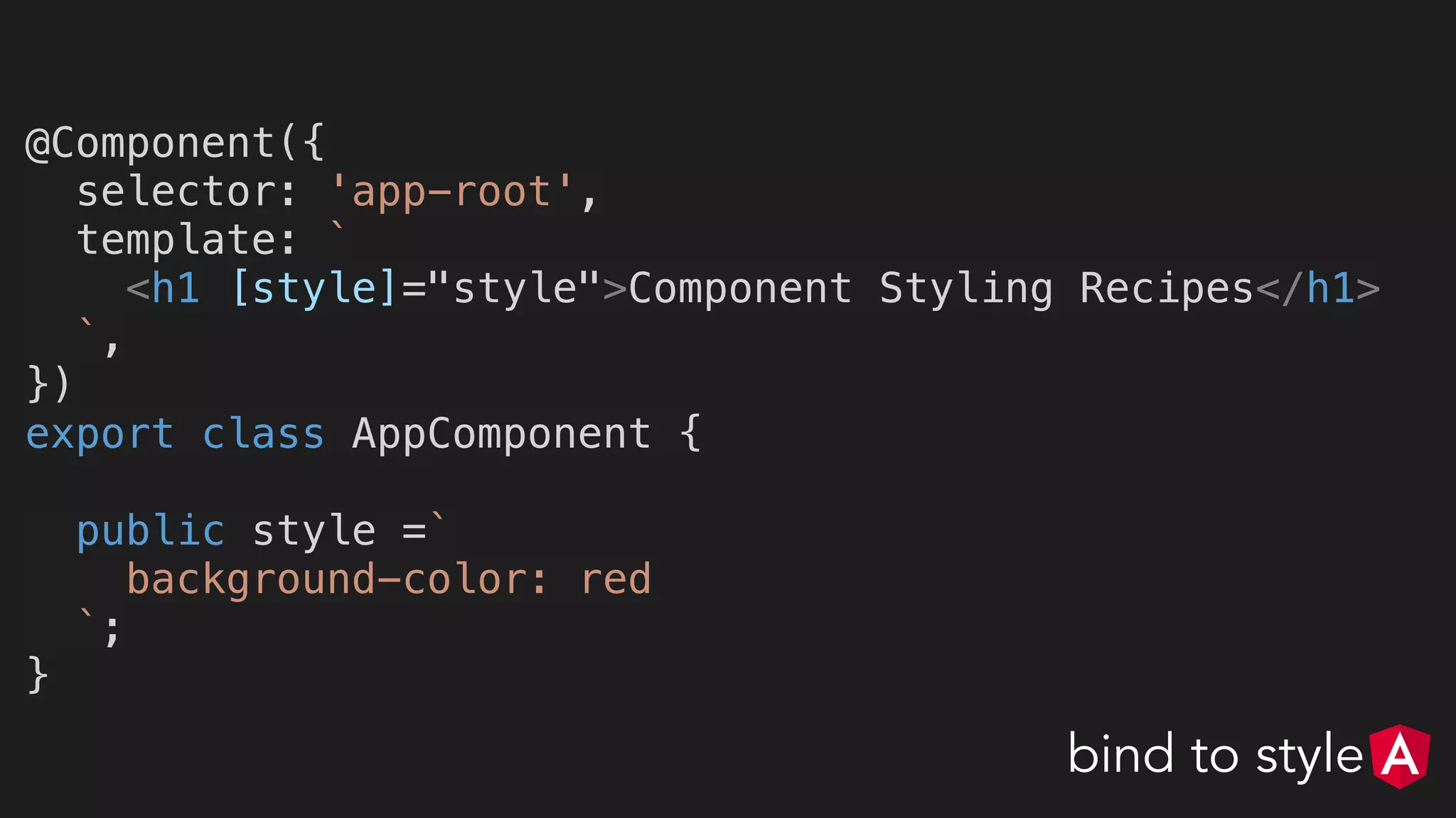 @Component({
selector: 'app-root',
template: `
<h1 [style]="style">Component Styling Recipes</h1>
`,
})
export class AppComponent {
public style =`
background-color: red
`;
}
bind to style
 