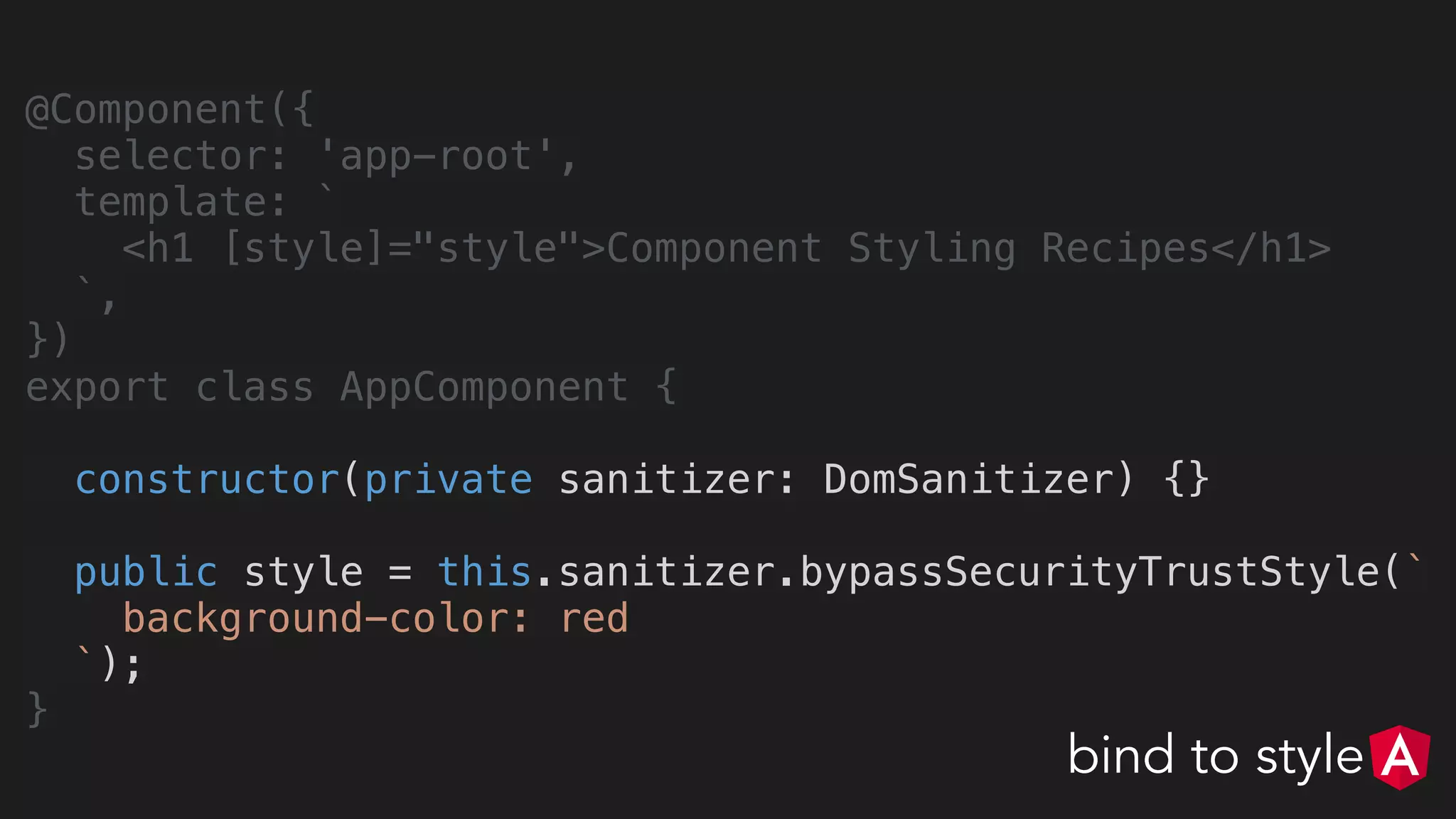 @Component({
selector: 'app-root',
template: `
<h1 [style]="style">Component Styling Recipes</h1>
`,
})
export class AppComponent {
constructor(private sanitizer: DomSanitizer) {}
public style = this.sanitizer.bypassSecurityTrustStyle(`
background-color: red
`);
}
bind to style
 