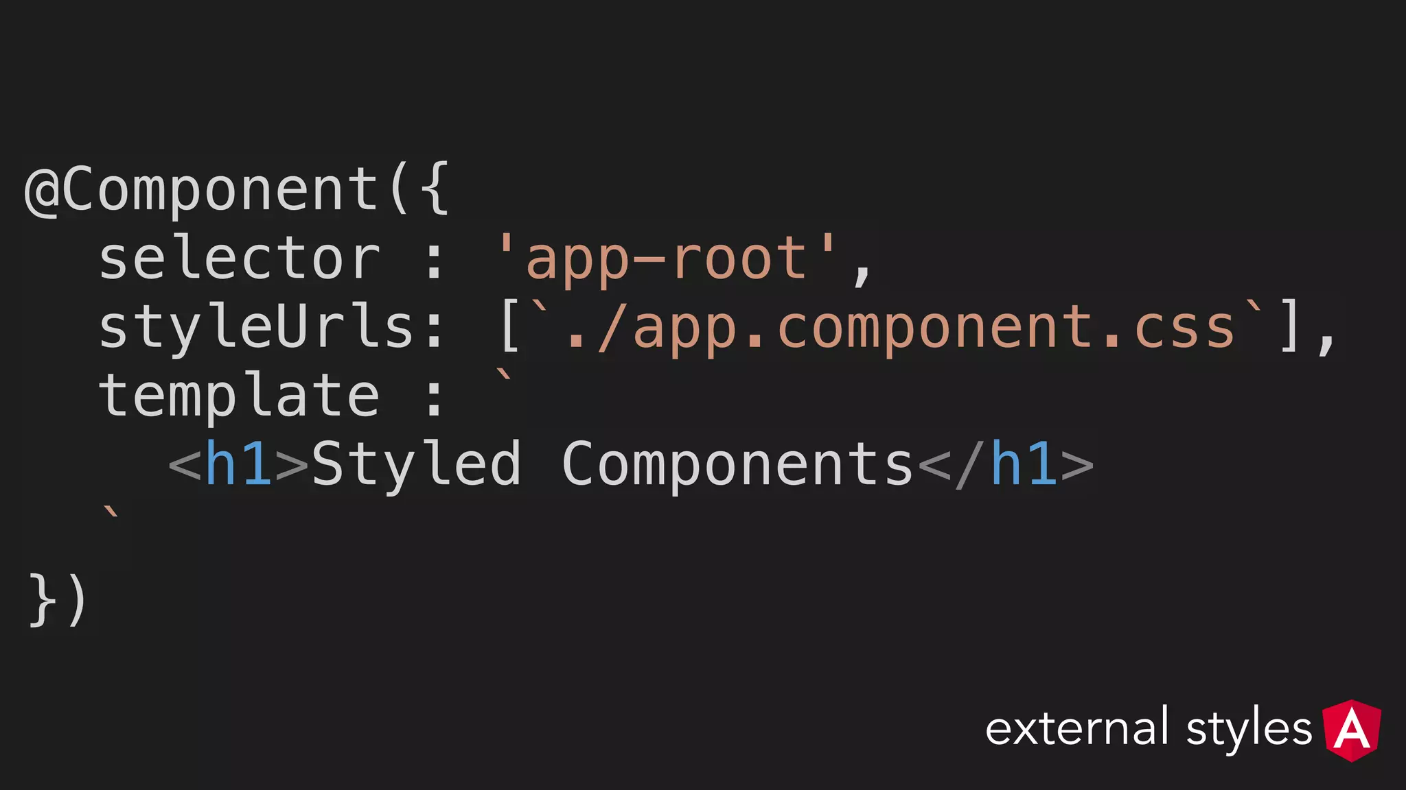 @Component({
selector : 'app-root',
styleUrls: [`./app.component.css`],
template : `
<h1>Styled Components</h1>
`
})
external styles
 