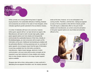 Conclusions




  While currently not a strong determining factor in apparel                  exists at this time, however, nor is one anticipated in the
  buying decisions, the sustainable attributes of clothing, footwear          coming months. Therefore, until that time, making eco-apparel
  and accessories are at least on the radar of most shoppers, which           as easy to find as possible is what will drive industry growth.
  indicates significant growth potential for the eco-fashion industry.        This will require a collaborative effort on the part of both
                                                                              retailers and manufacturers, as current consumer perception
  A number of obstacles will have to be overcome, however,                    is that green apparel options are very limited and extremely
  before green apparel will be in as high demand as organic milk.             difficult to find.
  Manufacturers will need to both innovate high-quality, stylish
  green apparel options and more clearly and transparently
  communicate the sustainable features of their lines, directly on
  the label/packaging, as most consumers will not seek out this
  information at this point. Additional merchandising by retailers will
  be particularly effective in driving awareness and, so, purchase of
  green apparel, since shoppers report that this type of information
  is even less available than the information provided by
  manufacturers. Higher-impact signage, electronic in-store
  communication, and even store-within-a-store concepts can be
  expected to pay high dividends for those retailers who employ
  them to draw shopper attention to the range of green apparel
  options available.


  Shoppers also told us that a rating system or index could aid in
  alleviating the eco-apparel information void. No industry standard




                                                                         16
 