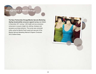Background & Methodology




  The Ryan Partnership Chicago/Mambo Sprouts Marketing
  Styling Sustainability consumer apparel survey was fielded
  in December 2011 among 1,000 health and eco-conscious
  consumers to acquire insight into clothing, footwear and
  accessory purchase behavior. The survey was conducted
  online using the MamboTrack® panel and was part of the
  Mambo Sprouts Marketing Natural & Organic Consumer
  2012 Outlook Study.




                                                               4
 
