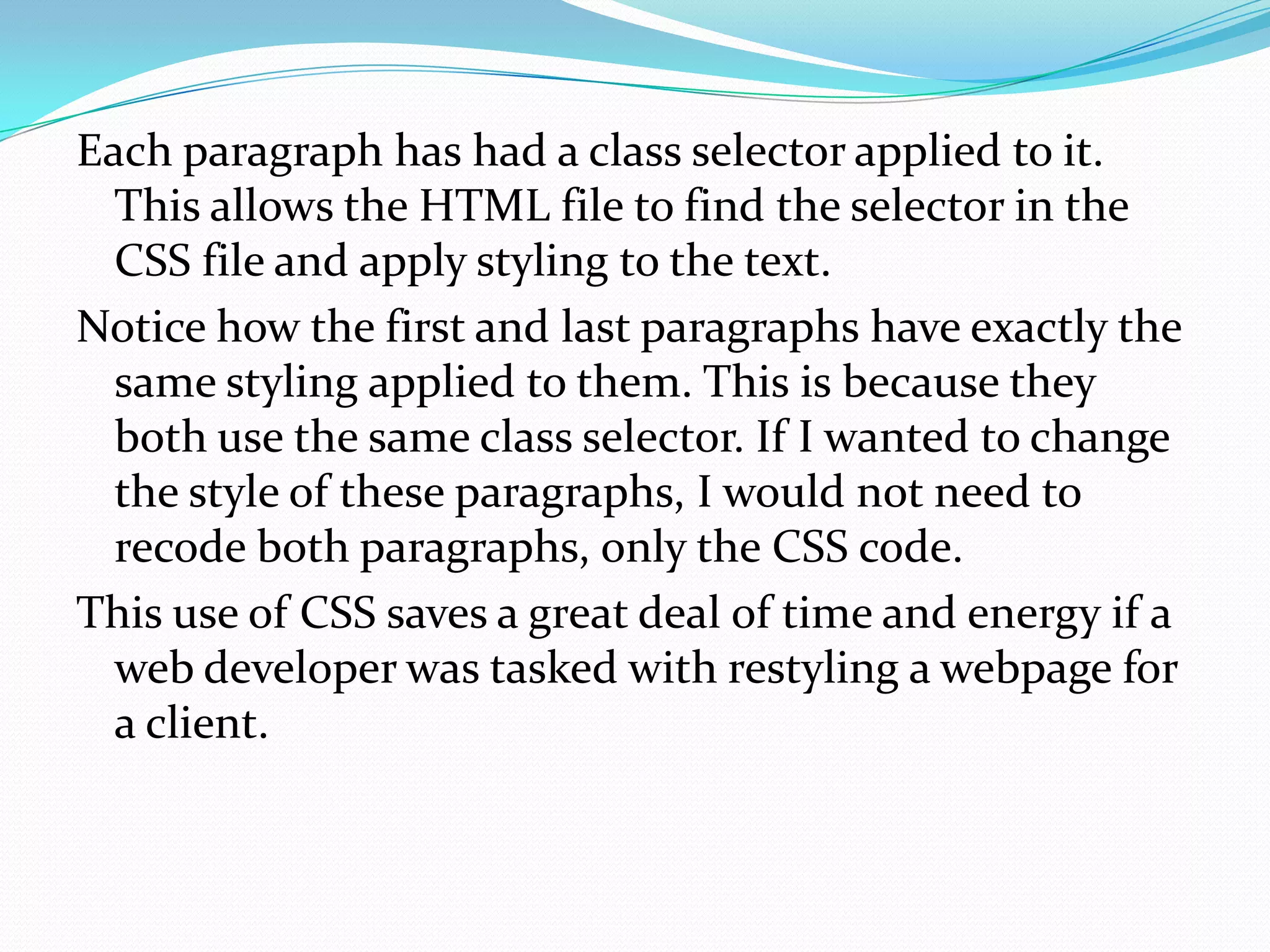 Each paragraph has had a class selector applied to it.
  This allows the HTML file to find the selector in the
  CSS file and apply styling to the text.
Notice how the first and last paragraphs have exactly the
  same styling applied to them. This is because they
  both use the same class selector. If I wanted to change
  the style of these paragraphs, I would not need to
  recode both paragraphs, only the CSS code.
This use of CSS saves a great deal of time and energy if a
  web developer was tasked with restyling a webpage for
  a client.
 