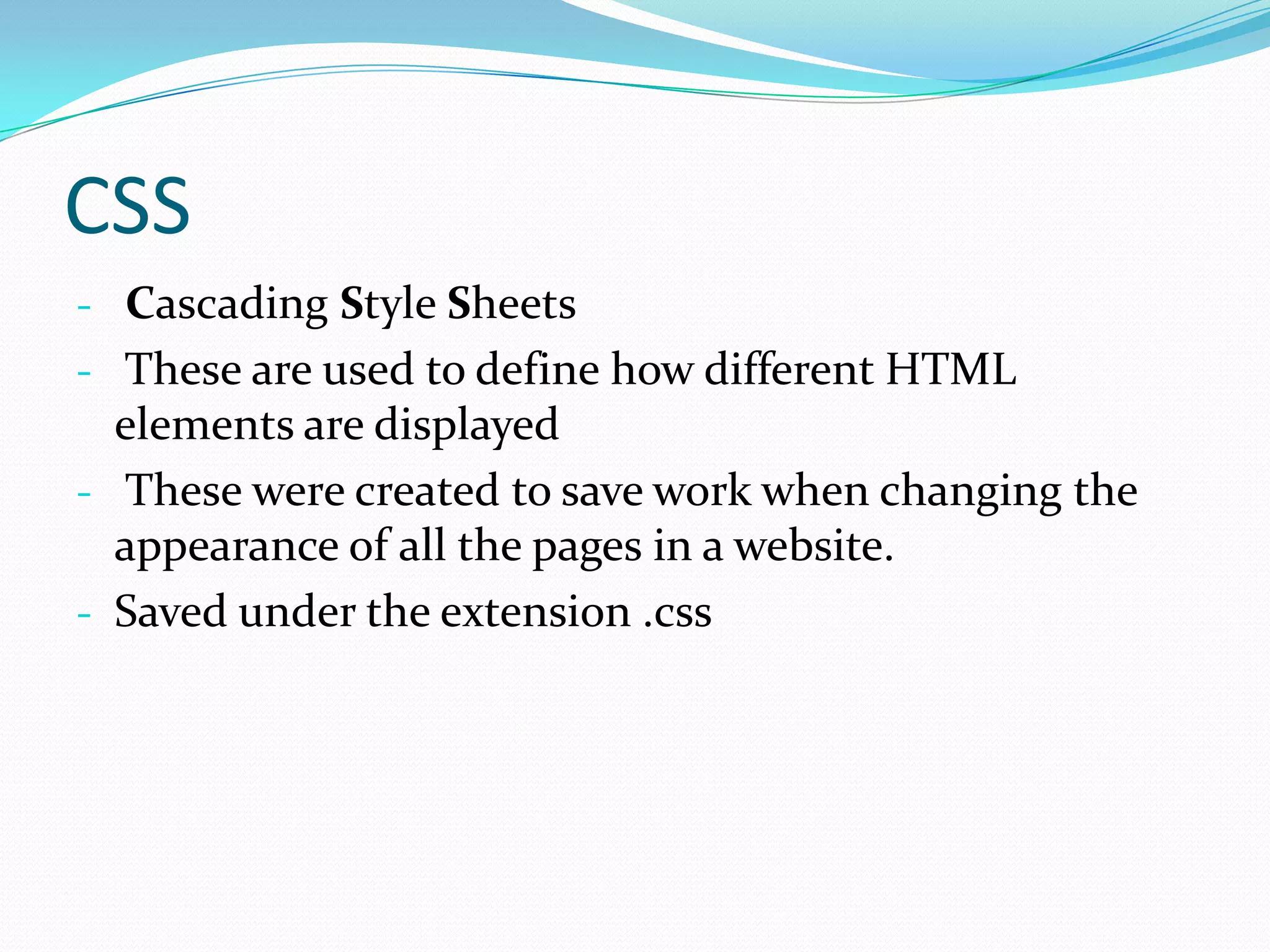 CSS
- Cascading Style Sheets
- These are used to define how different HTML
  elements are displayed
- These were created to save work when changing the
  appearance of all the pages in a website.
- Saved under the extension .css
 