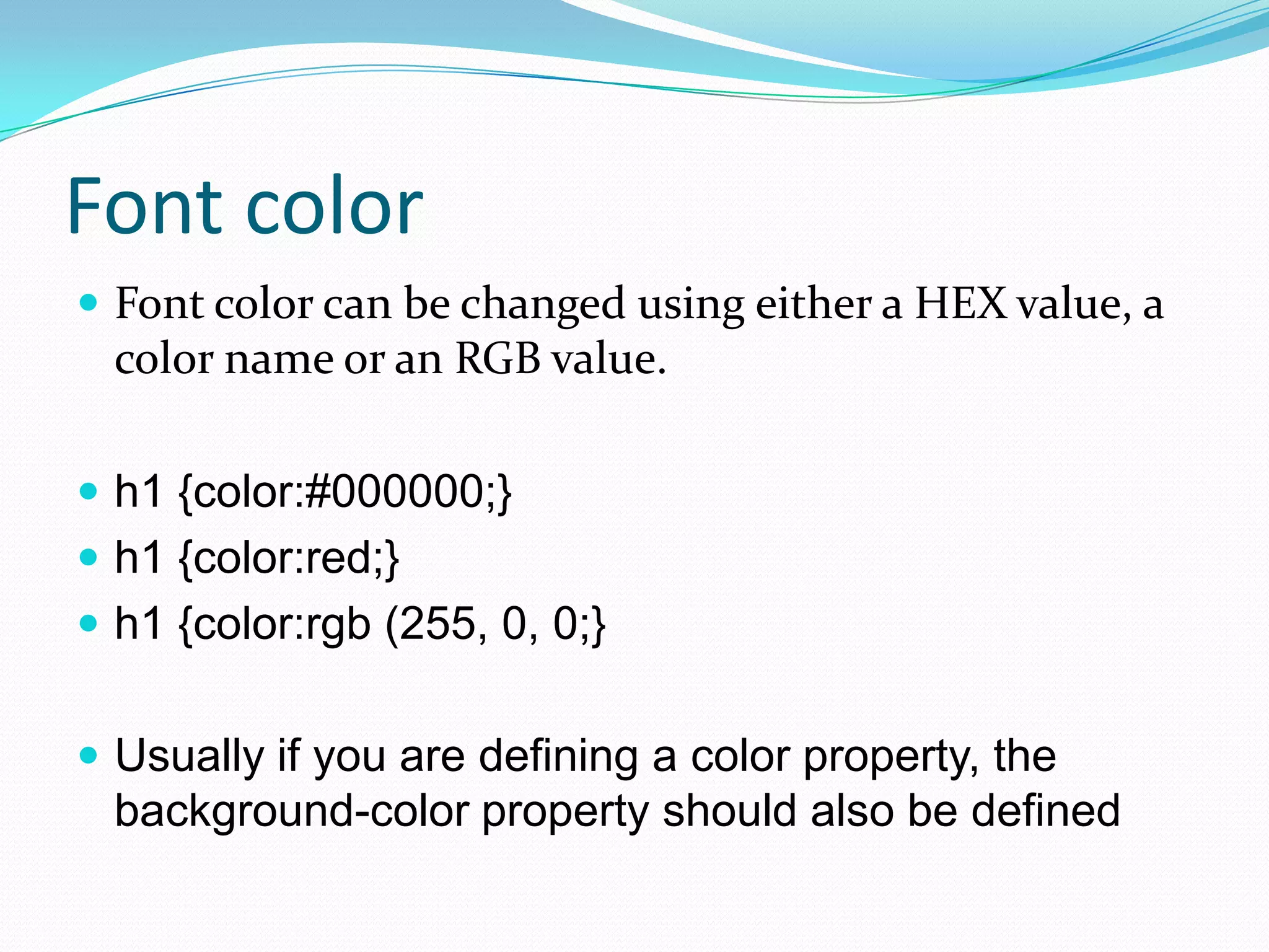 Font color
 Font color can be changed using either a HEX value, a
  color name or an RGB value.

 h1 {color:#000000;}
 h1 {color:red;}
 h1 {color:rgb (255, 0, 0;}


 Usually if you are defining a color property, the
  background-color property should also be defined
 