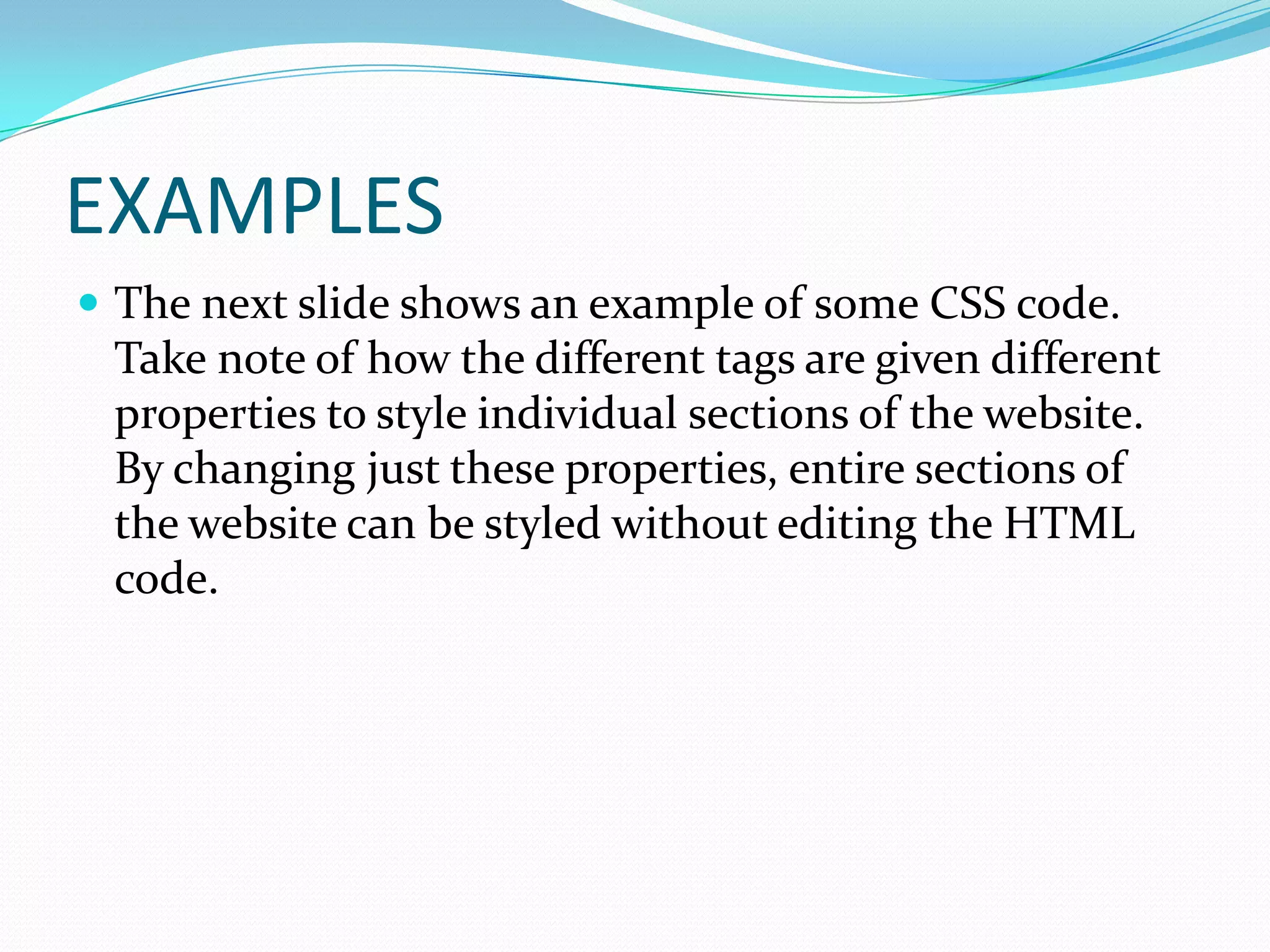 EXAMPLES
 The next slide shows an example of some CSS code.
 Take note of how the different tags are given different
 properties to style individual sections of the website.
 By changing just these properties, entire sections of
 the website can be styled without editing the HTML
 code.
 