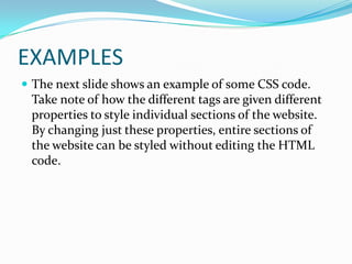 EXAMPLES
 The next slide shows an example of some CSS code.
 Take note of how the different tags are given different
 properties to style individual sections of the website.
 By changing just these properties, entire sections of
 the website can be styled without editing the HTML
 code.
 