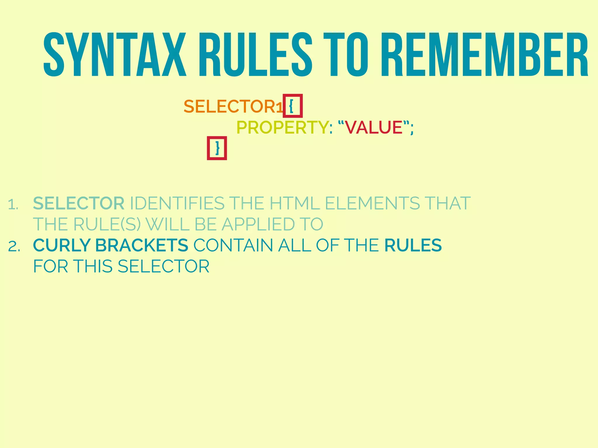 SYNTAX RULES TO REMEMBER
SELECTOR1 {
PROPERTY: “VALUE”;
}
1. SELECTOR IDENTIFIES THE HTML ELEMENTS THAT
THE RULE(S) WILL BE APPLIED TO
2. CURLY BRACKETS CONTAIN ALL OF THE RULES
FOR THIS SELECTOR
 