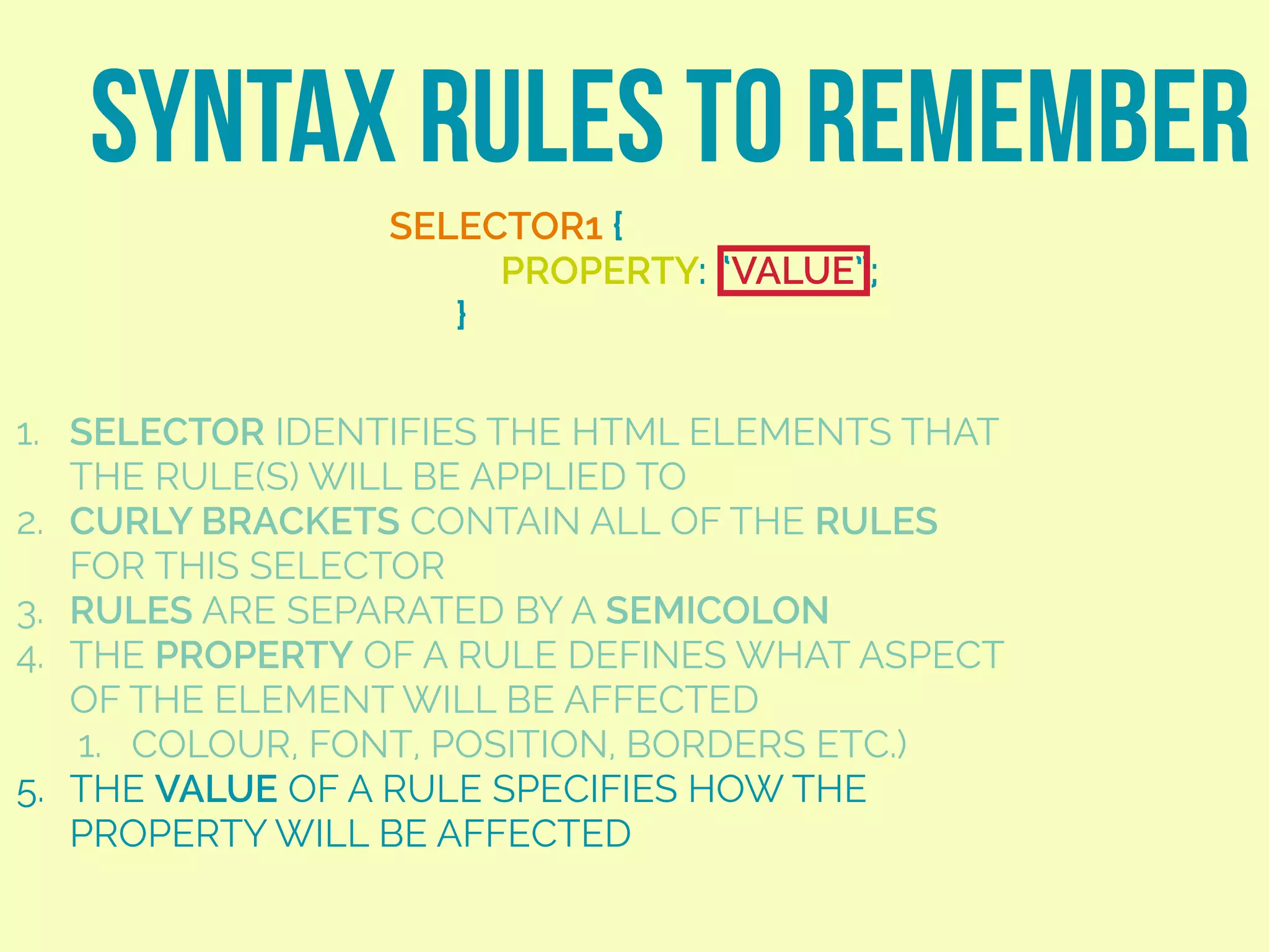 SYNTAX RULES TO REMEMBER
SELECTOR1 {
PROPERTY: “VALUE”;
}
1. SELECTOR IDENTIFIES THE HTML ELEMENTS THAT
THE RULE(S) WILL BE APPLIED TO
2. CURLY BRACKETS CONTAIN ALL OF THE RULES
FOR THIS SELECTOR
3. RULES ARE SEPARATED BY A SEMICOLON
4. THE PROPERTY OF A RULE DEFINES WHAT ASPECT
OF THE ELEMENT WILL BE AFFECTED
1. COLOUR, FONT, POSITION, BORDERS ETC.)
5. THE VALUE OF A RULE SPECIFIES HOW THE
PROPERTY WILL BE AFFECTED
 