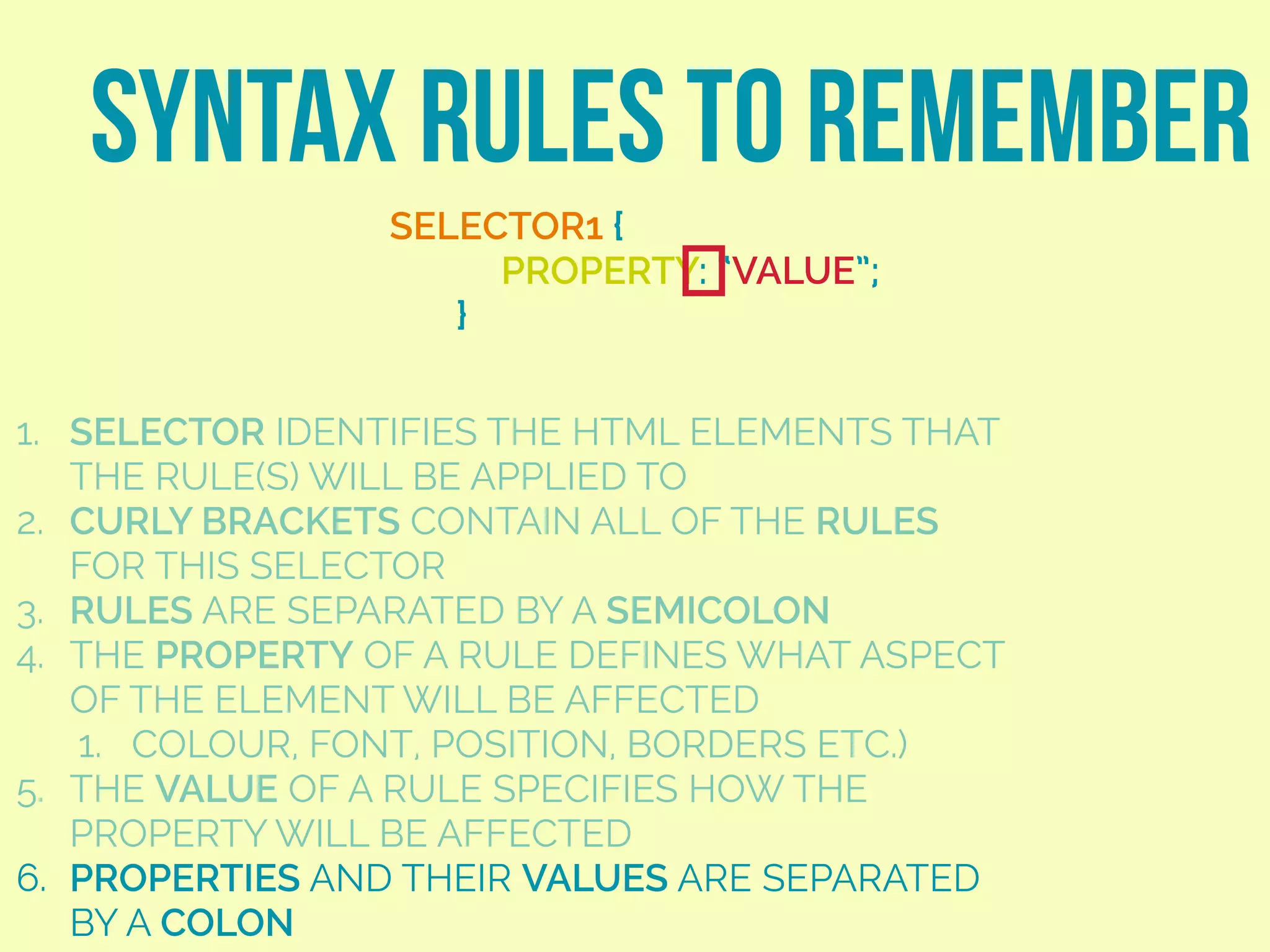 SYNTAX RULES TO REMEMBER
SELECTOR1 {
PROPERTY: “VALUE”;
}
1. SELECTOR IDENTIFIES THE HTML ELEMENTS THAT
THE RULE(S) WILL BE APPLIED TO
2. CURLY BRACKETS CONTAIN ALL OF THE RULES
FOR THIS SELECTOR
3. RULES ARE SEPARATED BY A SEMICOLON
4. THE PROPERTY OF A RULE DEFINES WHAT ASPECT
OF THE ELEMENT WILL BE AFFECTED
1. COLOUR, FONT, POSITION, BORDERS ETC.)
5. THE VALUE OF A RULE SPECIFIES HOW THE
PROPERTY WILL BE AFFECTED
6. PROPERTIES AND THEIR VALUES ARE SEPARATED
BY A COLON
 