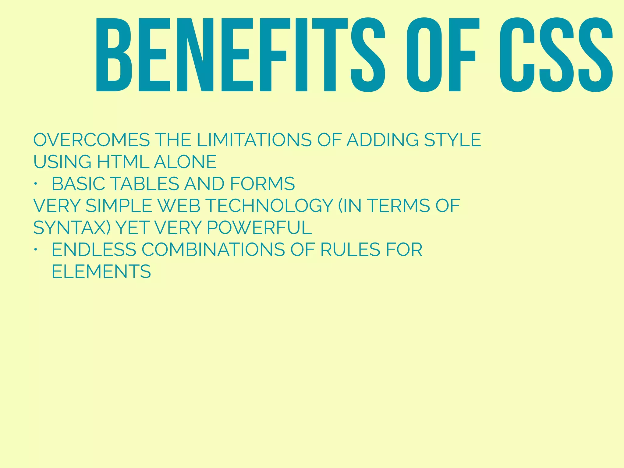 OVERCOMES THE LIMITATIONS OF ADDING STYLE
USING HTML ALONE
• BASIC TABLES AND FORMS
VERY SIMPLE WEB TECHNOLOGY (IN TERMS OF
SYNTAX) YET VERY POWERFUL
• ENDLESS COMBINATIONS OF RULES FOR
ELEMENTS
BENEFITS OF CSS
 