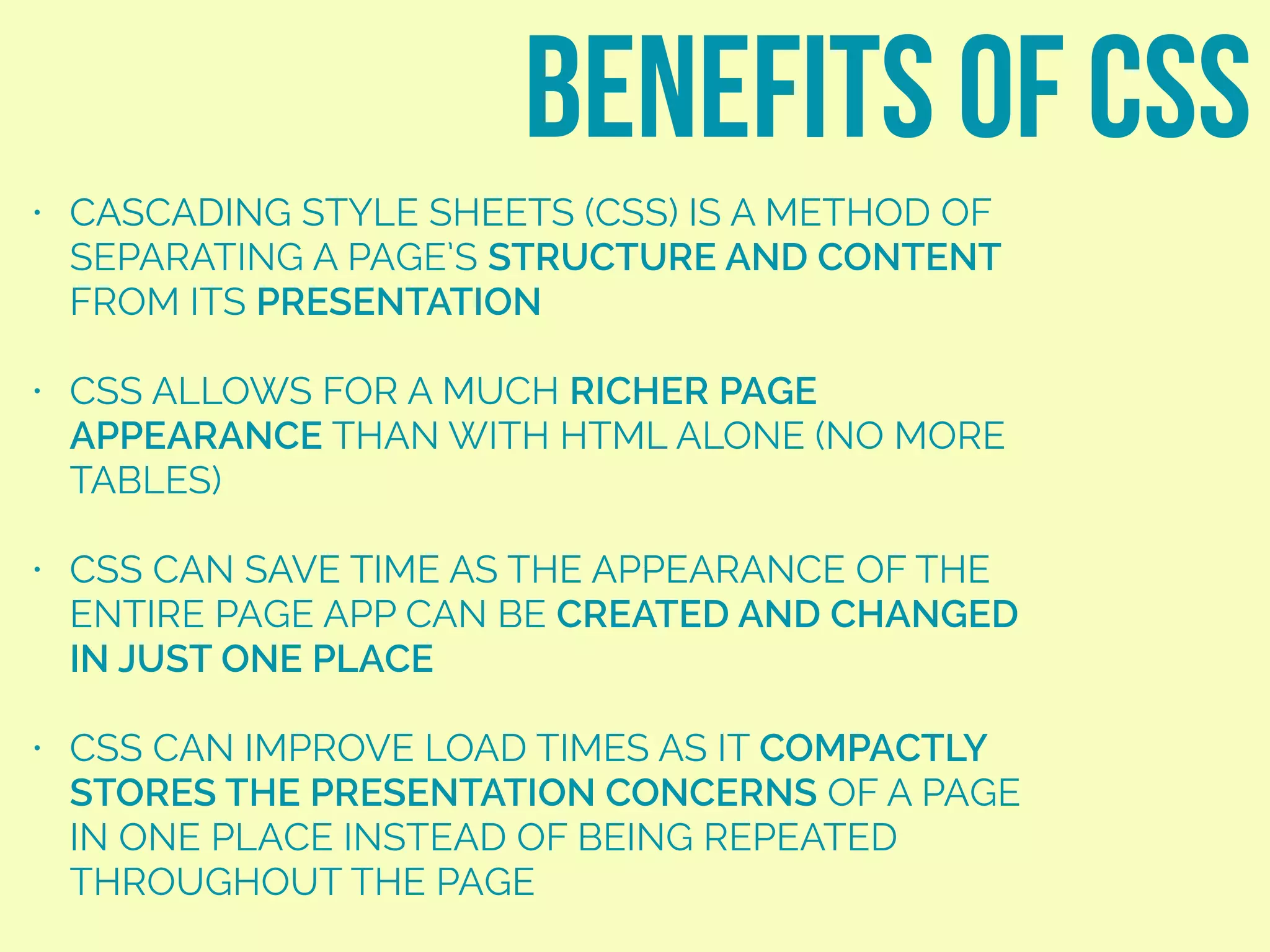 • CASCADING STYLE SHEETS (CSS) IS A METHOD OF
SEPARATING A PAGE’S STRUCTURE AND CONTENT
FROM ITS PRESENTATION
• CSS ALLOWS FOR A MUCH RICHER PAGE
APPEARANCE THAN WITH HTML ALONE (NO MORE
TABLES)
• CSS CAN SAVE TIME AS THE APPEARANCE OF THE
ENTIRE PAGE APP CAN BE CREATED AND CHANGED
IN JUST ONE PLACE
• CSS CAN IMPROVE LOAD TIMES AS IT COMPACTLY
STORES THE PRESENTATION CONCERNS OF A PAGE
IN ONE PLACE INSTEAD OF BEING REPEATED
THROUGHOUT THE PAGE
benefits of css
 