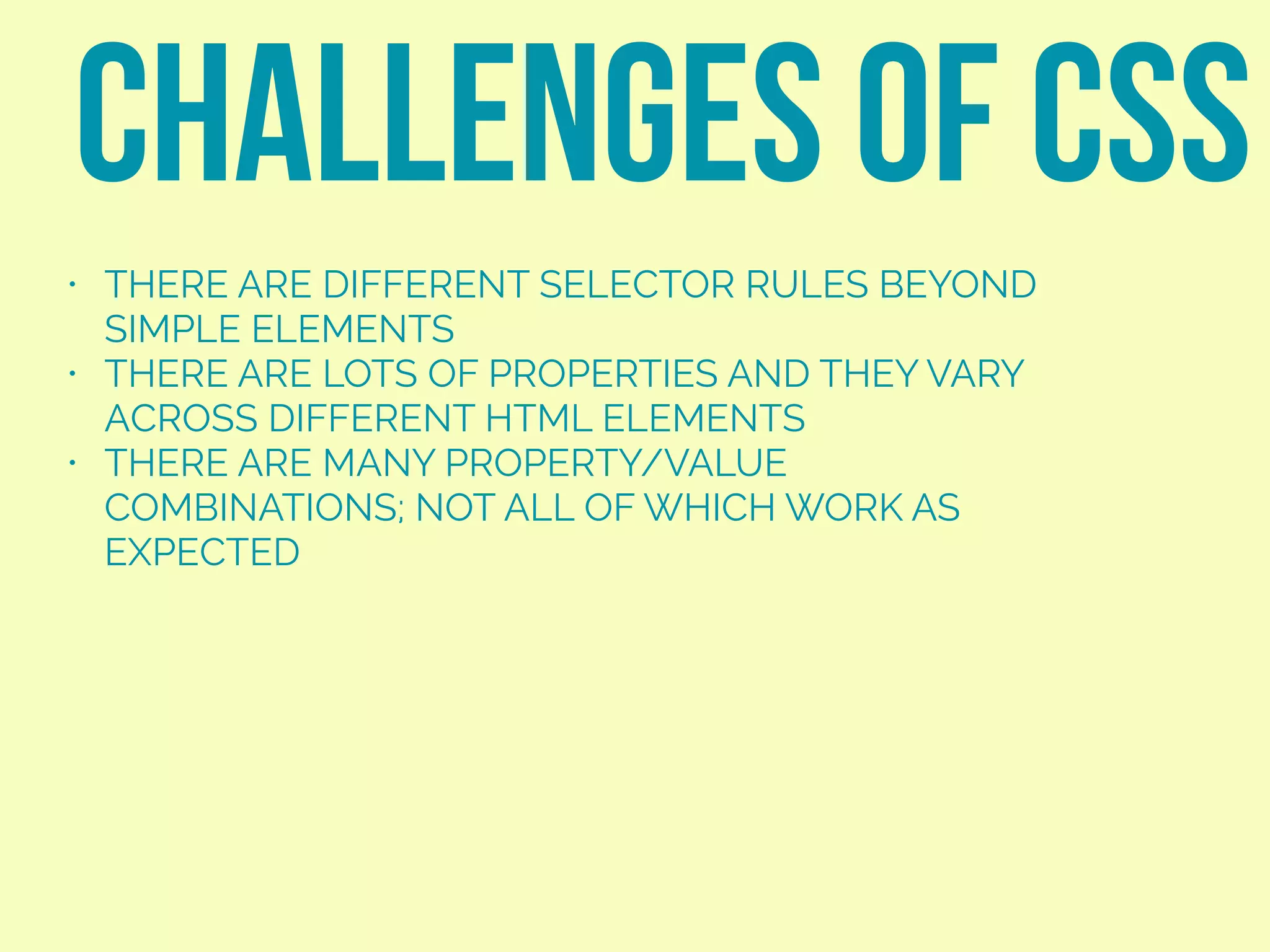 • THERE ARE DIFFERENT SELECTOR RULES BEYOND
SIMPLE ELEMENTS
• THERE ARE LOTS OF PROPERTIES AND THEY VARY
ACROSS DIFFERENT HTML ELEMENTS
• THERE ARE MANY PROPERTY/VALUE
COMBINATIONS; NOT ALL OF WHICH WORK AS
EXPECTED
CHALLENGES OF CSS
 