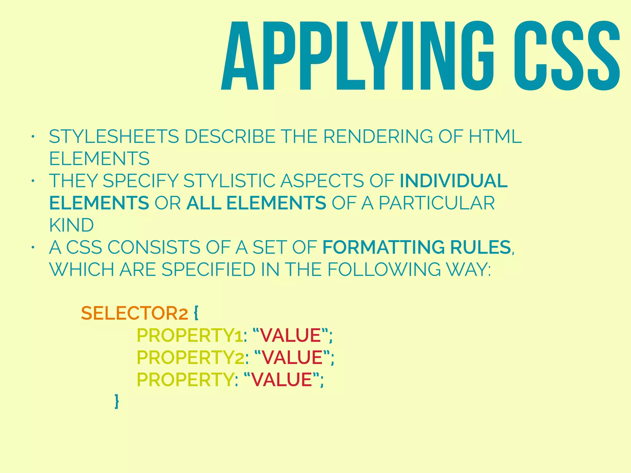 • STYLESHEETS DESCRIBE THE RENDERING OF HTML
ELEMENTS
• THEY SPECIFY STYLISTIC ASPECTS OF INDIVIDUAL
ELEMENTS OR ALL ELEMENTS OF A PARTICULAR
KIND
• A CSS CONSISTS OF A SET OF FORMATTING RULES,
WHICH ARE SPECIFIED IN THE FOLLOWING WAY:
APPLYING CSS
SELECTOR2 {
PROPERTY1: “VALUE”;
PROPERTY2: “VALUE”;
PROPERTY: “VALUE”;
}
 