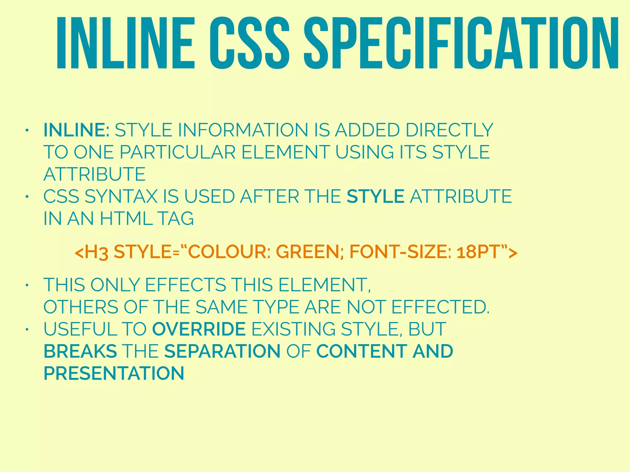 • INLINE: STYLE INFORMATION IS ADDED DIRECTLY
TO ONE PARTICULAR ELEMENT USING ITS STYLE
ATTRIBUTE
• CSS SYNTAX IS USED AFTER THE STYLE ATTRIBUTE
IN AN HTML TAG
• THIS ONLY EFFECTS THIS ELEMENT,  
OTHERS OF THE SAME TYPE ARE NOT EFFECTED.
• USEFUL TO OVERRIDE EXISTING STYLE, BUT
BREAKS THE SEPARATION OF CONTENT AND
PRESENTATION
INLINE CSS SPECIFICATION
<H3 STYLE=“COLOUR: GREEN; FONT-SIZE: 18PT”>
 