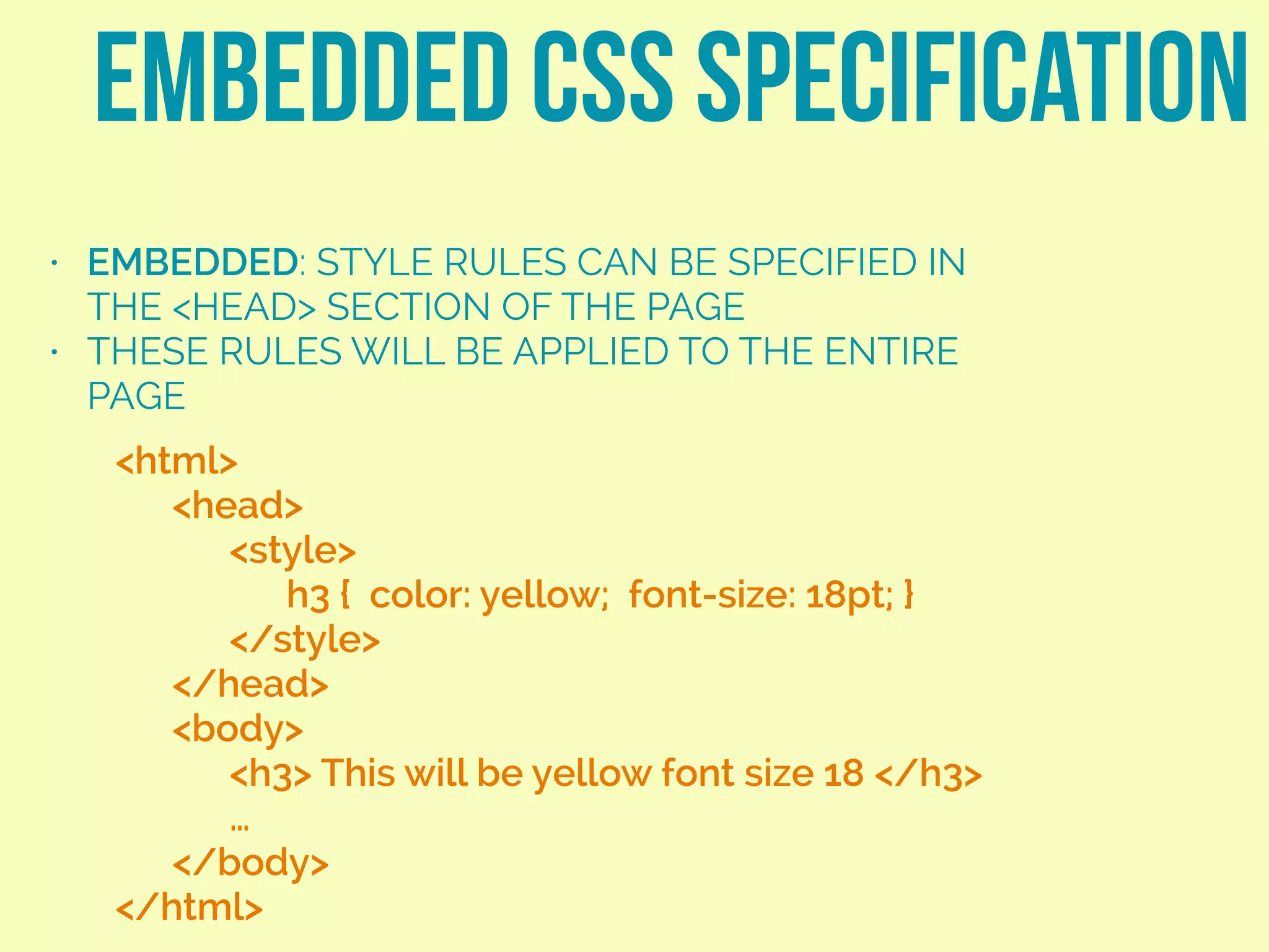 • EMBEDDED: STYLE RULES CAN BE SPECIFIED IN
THE <HEAD> SECTION OF THE PAGE
• THESE RULES WILL BE APPLIED TO THE ENTIRE
PAGE
EMBEDDED CSS SPECIFICATION
<html>
<head>
<style>
h3 { color: yellow; font-size: 18pt; }
</style>
</head>
<body>
<h3> This will be yellow font size 18 </h3>
…
</body>
</html>
 