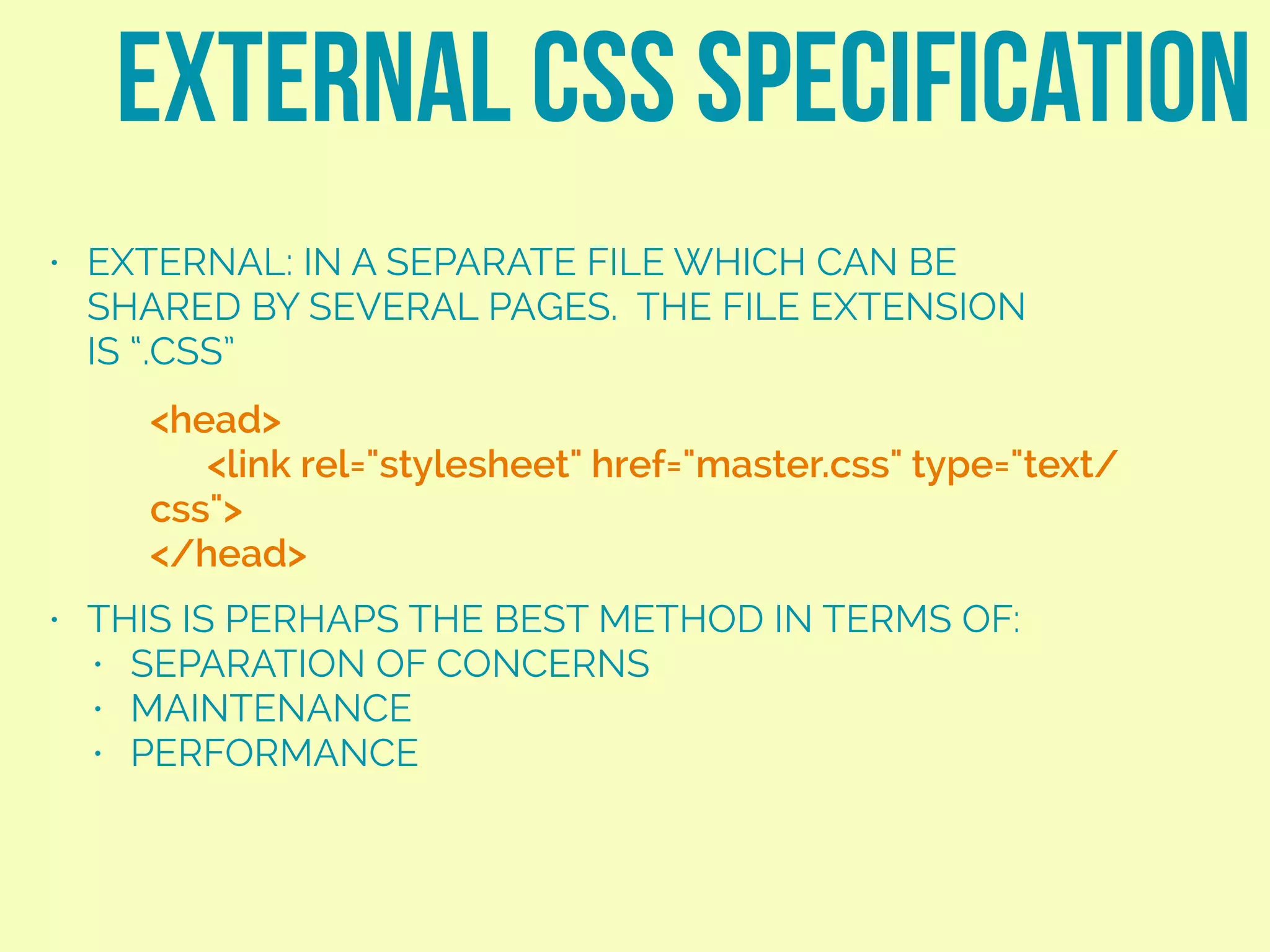 • EXTERNAL: IN A SEPARATE FILE WHICH CAN BE
SHARED BY SEVERAL PAGES. THE FILE EXTENSION
IS “.CSS”
• THIS IS PERHAPS THE BEST METHOD IN TERMS OF:
• SEPARATION OF CONCERNS
• MAINTENANCE
• PERFORMANCE
EXTERNAL CSS SPECIFICATION
<head>
<link rel="stylesheet" href="master.css" type="text/
css">
</head>
 