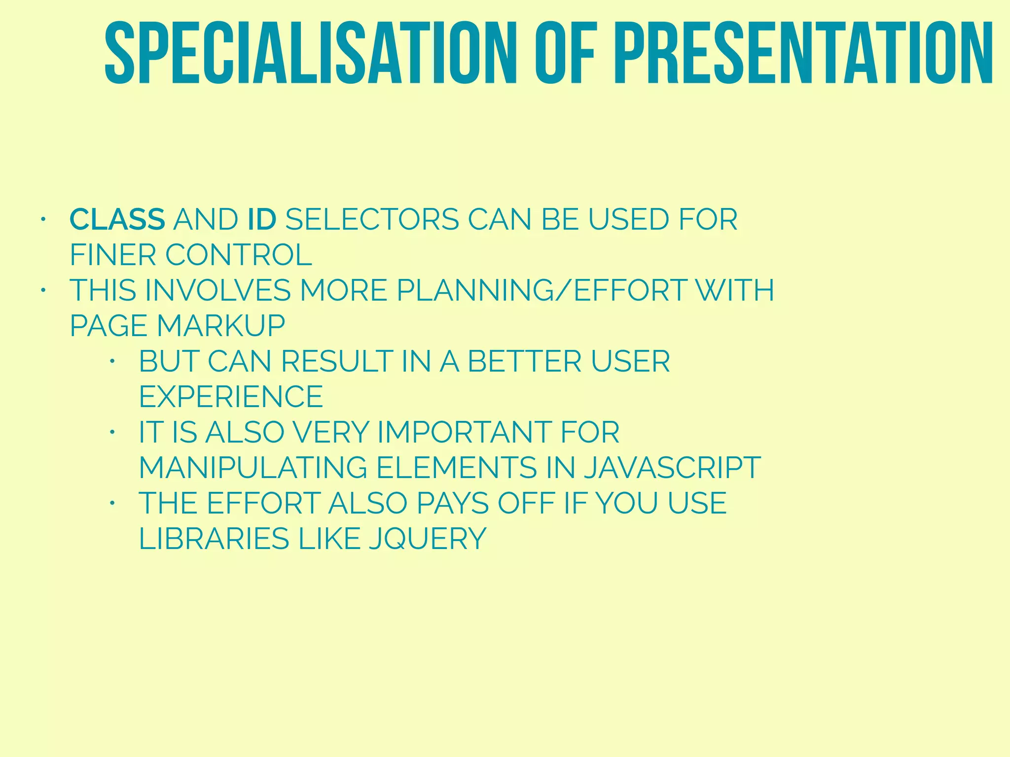• CLASS AND ID SELECTORS CAN BE USED FOR
FINER CONTROL
• THIS INVOLVES MORE PLANNING/EFFORT WITH
PAGE MARKUP
• BUT CAN RESULT IN A BETTER USER
EXPERIENCE
• IT IS ALSO VERY IMPORTANT FOR
MANIPULATING ELEMENTS IN JAVASCRIPT
• THE EFFORT ALSO PAYS OFF IF YOU USE
LIBRARIES LIKE JQUERY
SPECIALISATION OF PRESENTATION
 