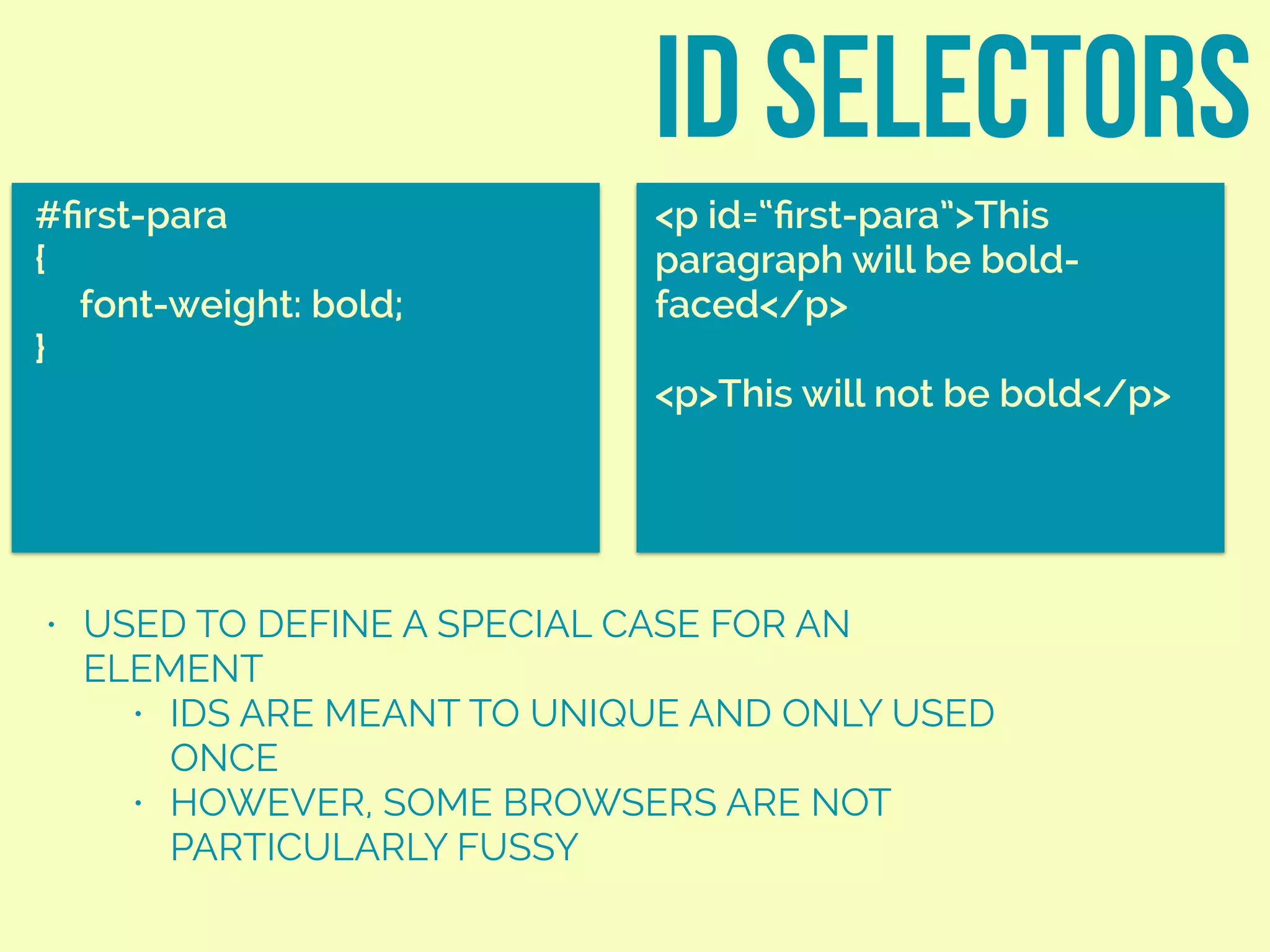 • USED TO DEFINE A SPECIAL CASE FOR AN
ELEMENT
• IDS ARE MEANT TO UNIQUE AND ONLY USED
ONCE
• HOWEVER, SOME BROWSERS ARE NOT
PARTICULARLY FUSSY
ID SELECTORS
#ﬁrst-para
{
font-weight: bold;
}
<p id=“ﬁrst-para”>This
paragraph will be bold-
faced</p>
<p>This will not be bold</p>
 