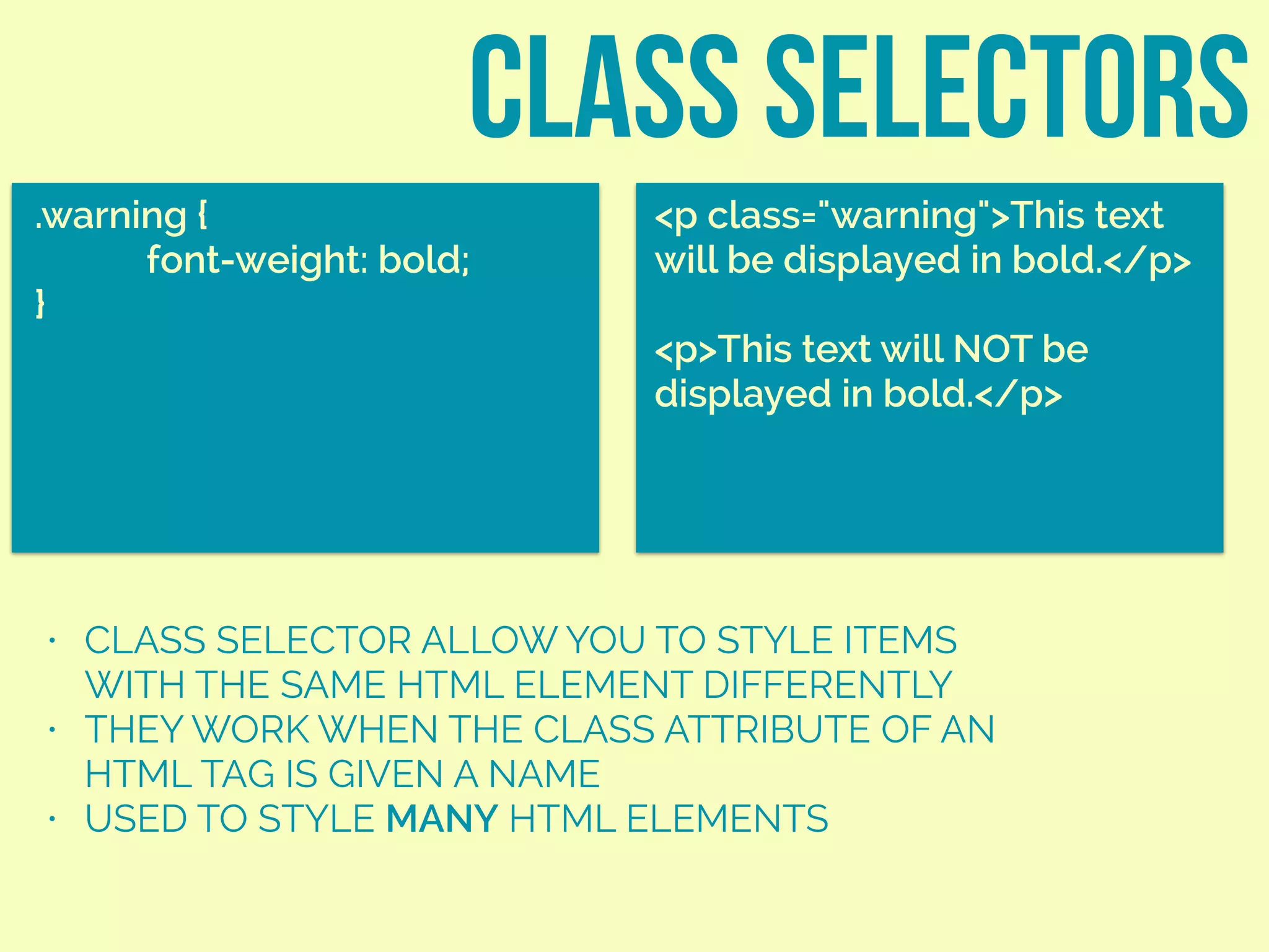 class SELECTORS
.warning {
font-weight: bold;
}
<p class="warning">This text
will be displayed in bold.</p>
<p>This text will NOT be
displayed in bold.</p>
• CLASS SELECTOR ALLOW YOU TO STYLE ITEMS
WITH THE SAME HTML ELEMENT DIFFERENTLY
• THEY WORK WHEN THE CLASS ATTRIBUTE OF AN
HTML TAG IS GIVEN A NAME
• USED TO STYLE MANY HTML ELEMENTS
 