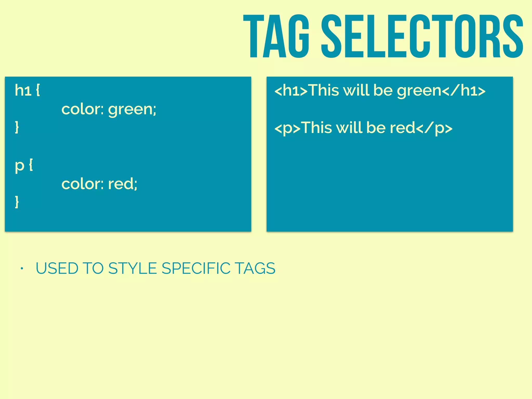 TAG SELECTORS
h1 {
color: green;
}
p {
color: red;
}
<h1>This will be green</h1>
<p>This will be red</p>
• USED TO STYLE SPECIFIC TAGS
 